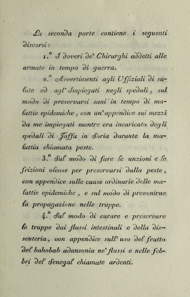 discorsi : if* J doveri 9e’ Chirurghi addetti alle armate in tempo di guerra. 2. ^ oAruertimenti agli XJffiziali di sa^ fate ed agP Jmpiegati negli spedali ^ sul modo di preservarsi sani*in tempo di ma~ fattie epidemiche y con un'' app e lidie e sui mezzi da me impiegati mentre era 'incaricato degli spedali di ^àffa in esorta durante la ma^ fattia chiamata peste. 3. ^ é'ut modo di fare fe unzioni e fe frizioni oCeose per preservarsi dalla peste ^ con appeiidice sulle cause oidinarie delle ma- fattie epidemiche ^ e sul modo di prevenirne, fa propagazione nelle truppe. 4. ” é'uf modo di curare e preservare fe truppe dai flussi intestinali e della dis-^ senteria^ oon appendice sulV uso det frutto def hahohab cidansonia ne’’flussi e nelle fch^ bri def é'enegaf chiamate aìdenti.