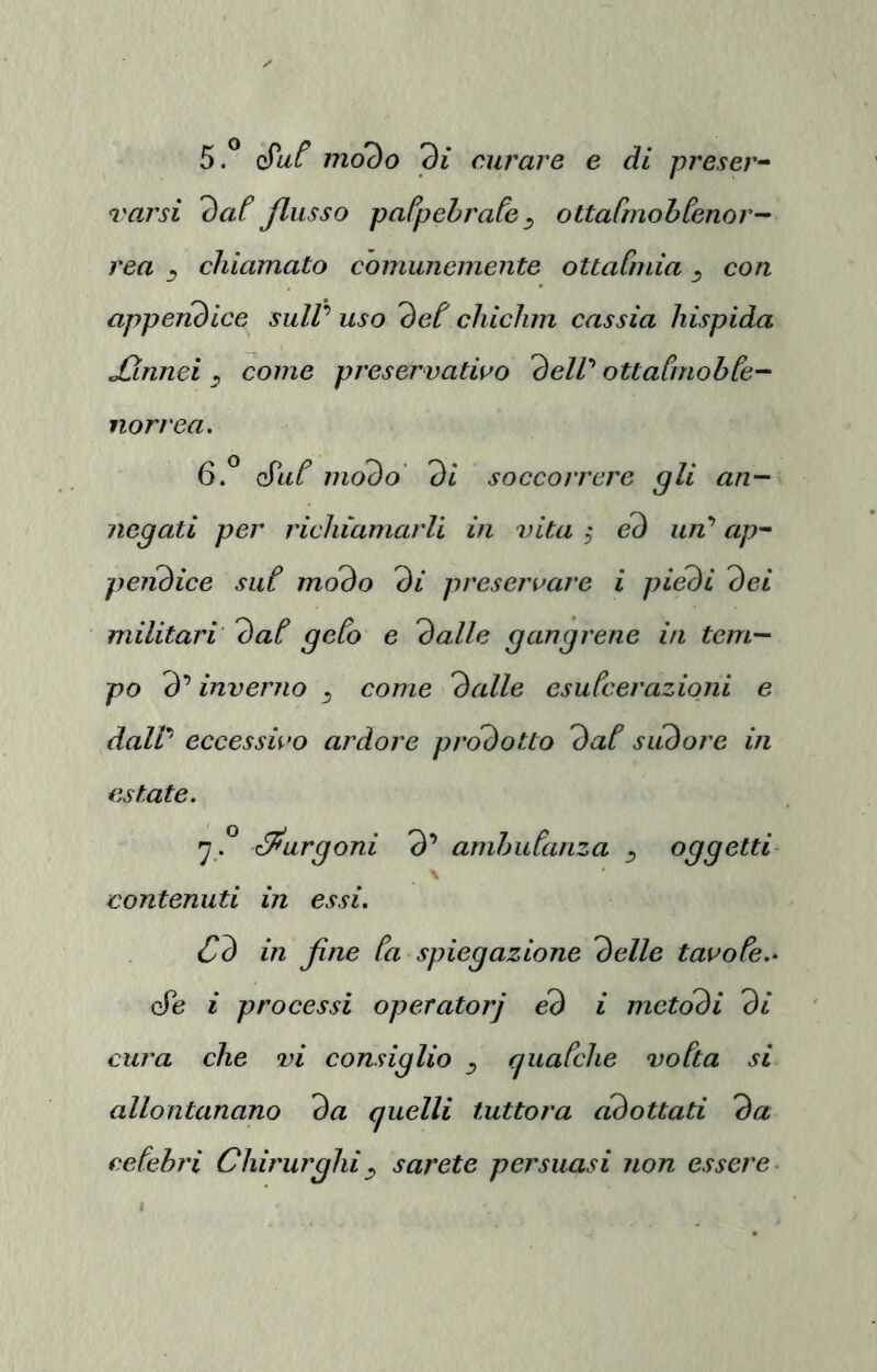 5.^ modo di curare e di presero ^'arsi dat flusso palpebrate ^ oUatmohtenor- rea chiamato comunemente ottaCmia con appenòice suW uso det chichm cassia hispida jCinnei ^ come preservativo dell’' oUaùnohte- norrea. é'ut modo' di soccorrere gli an- negati per richiamarli in vita ; ed uii’ ap~‘ peiiòice sut modo di preservare i piedi dei militari dat geto e dalle gangrene in tem- po 3’ inverno ^ come dalle esutcerazioni e daW eccessivo ardore prodotto dat sudore in estate, ^éPurgoni 3’ amhutanza ^ oggetti^ \ contenuti in essi. Cd in fine ta spiegazione delle tavote.- cTe i processi operatorj éd i metodi di cura che vi consiglio ^ (luatche votta si allontanano da quelli tuttora cidottati da cetehri Chirurghi ^ sarete persuasi non essere