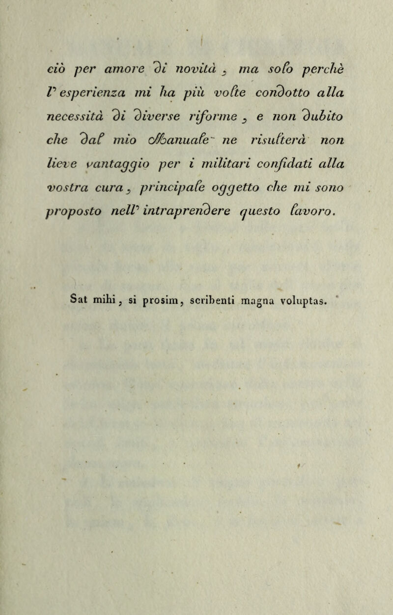 ma ciò per amore 'di novità ma sofà perchè r esperienza mi ha più voCte condotto alla necessità di diverse riforme e non dubito che dat mio Manuafe ne risidterà non lieve svantaggio per i militari confidati alla vostra cura ^ principafe oggetto che mi sono proposto nelV intraprelidere questo favoro. Sat mihi ; si prosim, scribenti magna voluptas.