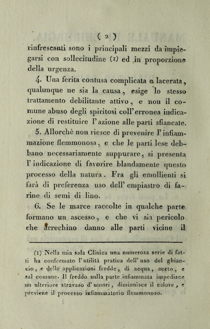 rinfrescami sono i principali mezzi da impie- garsi con sollecitudine CO ed in proporzione della urgenza. 4. Una ferita contusa complicata et lacerata, qualunque ne sia la causa, esige lo stesso trattamento debilitante attivo, e non il co- mune abuso degli spiritosi coll’erronea indica- zione di restituire l’azione alle parti sfiancate. 5. Allorché non riesce di prevenire F infiam- mazione flemmonosa, e che le parti lese deb- bano necessariamente suppurare, si presenta F indicazione di favorire blandamente questo processo della natura. Fra gli emollienti si farà di preferenza uso dell’ empiastro di fa- rine di semi di lino. 6. Se le marce raccolte in qualche parte formano un ascesso, e che vi sia pericolo che Arrechino danno alle parti vicine il (l) PSella mia sala Clinica una numerosa serie di fat- ti ha conformato Tutilità pratica dell’ uso del ghiac- cio , e ^clle applicazioni fredde, di acqua, aceto , e sai comune. 11 freddo sulla parte infiammata impedisce un ulteriore stravaso d’ umori, diminuisce il calore , e previene il processo infiammatorio flemmonoso.