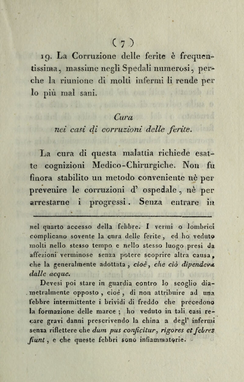C: ) La Corruzione delle ferite è frequen- tissima, massime negli Spedali nuiìierosi, per- che la riunione di molti infermi li rende per lo più mal sani. Cura nei casi di corruzioni delle ferite. La cura di questa malattia richiede esat- te cognizioni Medico-Chirurgiche. Non fu finora stabilito un metodo conveniente nò per prevenire le corruzioni d’ ospedale , nò per arrestarne i progressi. Senza entrare in nel quarto accesso della febbre. I vermi o lombrici complicano sovente la cura delle ferite, ed ho veduto molti nello stesso tempo e nello stesso luogo presi da affezioni verminose senza potere scoprire altra causa, che la generalmente adottata, cioè ^ che ciò dipendeva, dalle acque. Devesi poi stare in guardia contro lo scoglio dia- . metralmente opposto , cioè , di non attribuire ad una lebbre intermittente i brividi di freddo che precedono la formazione delle marce ; ho veduto in tali casi re- care gravi danni prescrivendo la china a degl’ infermi senza riflettere che dutn pus conjicitur, rigores etfehrfS. Jiunt, e che queste febbri sono infiammatorie. -