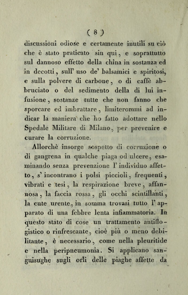 discussioni odiose e certamente inutili su ciò die ò stato praticato sin qui, e soprattutto sul dannoso effetto della china in sostanza ed in decotti 5 sull’ uso de’ balsamici e spiri tosi, e sulla polvere di carbone , o di caffè ab- bruciato o del sedimento della di lui in- fusione 5 sostanze tutte che non fanno che sporcare ed imbrattare , limiterommi ad in- dicar la maniera che ho fatto adottare nello Spedale Militare di Milano, per prevenire e curare la corruzione. Allorché insorge sospetto di corruzione o di gangrena in qualche piaga od ulcere, esa- minando senza prevenzione l’individuo affet- to , s’ incontrano i polsi piccioli, frequenti, vibrati e tesi, la respirazione breve , affan- nosa , la faccia rossa, gli occhi scintillanti, la cute urente, in somma trovasi tutto 1’ ap- parato di una febbre lenta infiammatoria. In questo stato di cose un trattamento antiflo- gistico o rinfrescante, cioè più o meno debi- litante , è necessario, come nella pleuritide e nella peripneumonia. Si applicano san- guisughe sugli orli delle piaghe affette da (