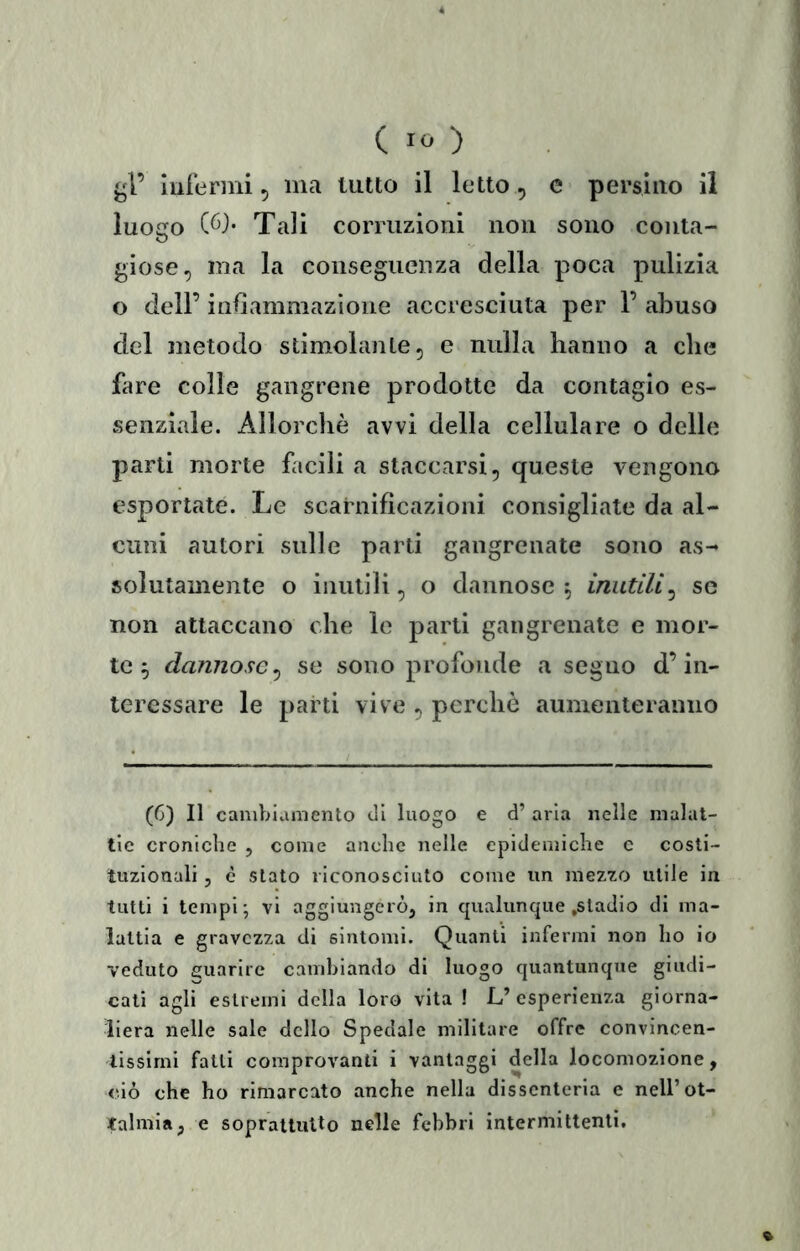 ( ) ^4’ luierini, ma tutto il letto, e persìuo il luogo C6}* Tali corruzioni non sono conta- giose, ma la conseguenza della poca pulizia o dell’ indammazione accresciuta per 1’ abuso del metodo stimolante, e nulla hanno a che fare colle gangrene prodotte da contagio es- senziale. Allorché avvi della cellulare o delle parti morte facili a staccarsi, queste vengono esportate. Le scarnificazioni consigliate da al- cuni autori sulle parti gangrenate sono as- solutamente o inutili, o dannose ^ inutili^ se non attaccano che le parti gangrenate e mor- te ^ dannose^ se sono profonde a seguo d’in- teressare le parti vive , perche aumenteranno (6) Il caniblaniento di luogo e d’ aria nelle malat- tie croniche , come anclic nelle epidemiche e costi- tuzionali 5 è stato riconosciuto come un mezzo utile in tutti i tempi-, vi aggiungerò, in cpialunque .stadio di ma- lattia e gravezza di sintomi. Quanti infermi non ho io veduto guarire cambiando di luogo quantuncpie giudi- cati agli estremi della loro vita ! L’ esperienza giorna- liera nelle sale dello Spedale militare offre convincen- tissimi falli comprovanti i vantaggi della locomozione, ciò che ho rimarcato anche nella dissenteria e nell’ot- talmia, e soprattutto nelle febbri intermittenti. %
