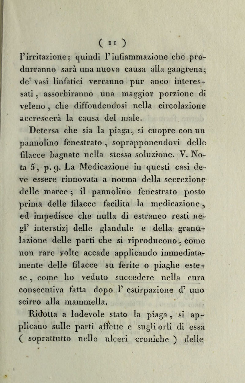 rirritazione ; quindi l’infiammazione che pro- durranno sarà una nuova causa alla gangrena ; de’ vasi linfatici verranno pur anco interes- sati 5 assorbiranno una maggior porzione di v.eleno, che diffondendosi nella circolazione accrescerà la causa del male. Detersa che sia la piaga, si cuopre con un pannolino fenestrato , soprapponendovi delle filacce bagnate nella stessa soluzione. V. No- ta 5, p. 9* La Medicazione in questi casi de- ve essere rinnovata a norma della secrezione delle marce il pannolino fenestrato posto prima delle filacce facilita la medicazione, ed impedisce che nulla di estraneo resti ne- gl’ interstizi delle glandule e della* granu- lazione delle parti che si riproducono, come non rare volte accade applicando immediata- anente delle filacce su ferite o piaghe este- se , come ho veduto succedere nella cura consecutiva fatta dopo 1’ estirpazione d’ uno scirro alla mammella. Ridotta a lodevole stato la piaga, si ap- plicano sulle parti affette e sugli orli di essa ( soprattutto nelle ulceri croniche ) delie