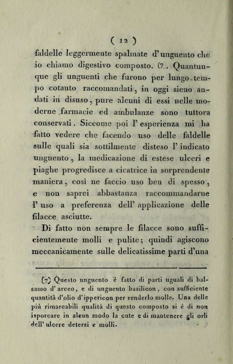 faldelle leggenneiite spalmate d’unguento che io chiamo digestivo composto. (7.. Quantun- que gli unguenti che furono per lungo.tem- jìo cotanto raccomandati, in oggi sieno an- dati in disuso 5 pure alcuni di essi nelle mor derne .farmacie ed ambulanze sono tuttora conservati. Siccome poi F esperienza mi ha fatto vedere che facendo uso delle faldelle sulle quali sia sottilmente disteso F indicato unguento , la medioazione di estese ulceri e piaghe progredisce a cicatrice in sorprendente maniera 5 così ne faccio uso ben di spesso , e non saprei abbastanza raccommandarne F uso a preferenza dell’ applicazione delle filacce, asciutte. Di fatto non sempre le filacce sono suffi- cientemente molli e pulite^ quindi agiscono meccanicamente sulle delicatissime parti d’una Questo unguento è fatto di parti uguali di bal- samo d’arceo, e di unguento basilicon , con sufficiente quantità d’olio d’ippericon per renderlo molle. Una delle più rimarcabili qualità di questo composto si è di non isporcare in alcun modo la cute c di mantenere gli orli dell’ ulcere detersi e molli.