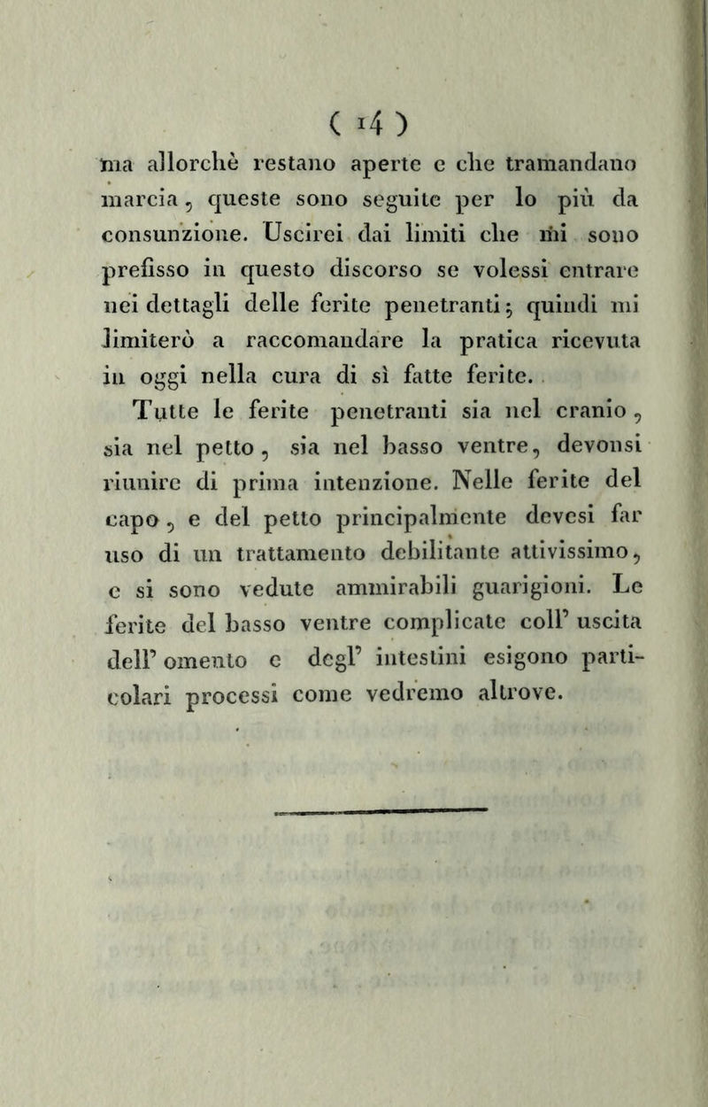 ( 4) ma allorché restano aperte c che tramandano marcia, queste sono seguile per lo più da consunzione. Uscirei dai limiti che ini sono prefìsso in questo discorso se volessi entrare nei dettagli delle ferite penetranti ^ quindi mi Jimiterò a raccomandare la pratica ricevuta in oggi nella cura di sì fatte ferite. Tutte le ferite penetranti sia nel cranio, sia nel petto, sia nel basso ventre, devonsi riunire di prima intenzione. Nelle ferite del capo, e del petto principalmente devcsi far uso di un trattamento debilitante attivissimo, c si sono vedute ammirabili guarigioni. Le ferite del basso ventre complicate coll’ uscita deir omento c degl’ intestini esigono parti- colari processi come vedremo altrove.