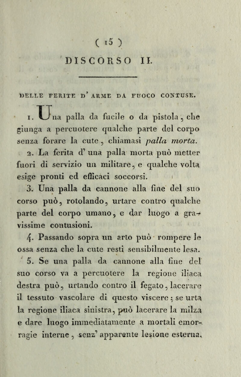 DISCORSO II. DELLE FERITE D ARME DA FUOCO CONTUSE. 1. TJna palla da fucile o da pistola , die giunga a percuotere qualche parte del corpo senza forare la cute , chiamasi palla morta. 2. La ferita cF una palla morta può metter fuori di servizio un militare, e qualche volta esige pronti ed efficaci soccorsi. i 3. Una palla da cannone alla line del suo corso può, rotolando, urtare contro qualche parte del corpo umano, e dar luogo a gra-f vissime contusioni. 4. Passando sopra un arto può • rompere le ossa senza che la cute resti sensibilmente lesa. 5. Se una palla da cannone alla fine del suo corso va a percuotere la regione iliaca destra può, urtando contro il fegato, lacerare il tessuto vascolare di questo viscere 5 se urta la regione iliaca sinistra, può lacerare la milza e dare luogo immediatamente a mortali emor- ragie interne , senz’ apparente lesione esterna^