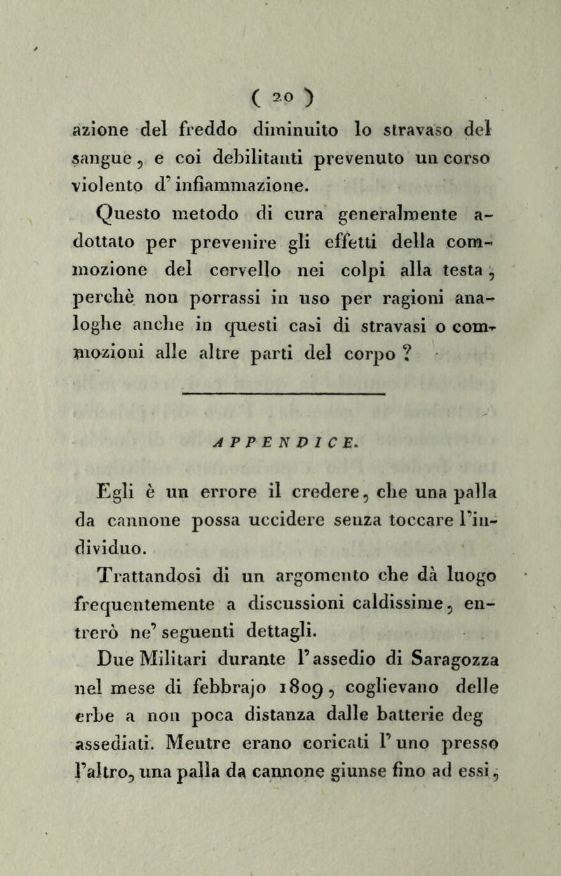 azione del freddo diminuito lo stravaso del sangue, e coi debilitanti prevenuto un corso violento d’infiammazione. Questo metodo di cura generalmente a- dottato per prevenire gli effetti della com- mozione del cervello nei colpi alia testa, perchè non porrassi in uso per ragioni ana- loghe anche in cjuesti casi di stravasi o com- mozioni alle altre parti del corpo ? APPENDICE, Egli è un errore il credere, che una palla da cannone possa uccidere senza toccare l’in- dividuo. Trattandosi di un argomento che dà luogo frequentemente a discussioni caldissime, en- trerò ne’ seguenti dettagli. Due Militari durante l’assedio di Saragozza nel mese di febbrajo 1809, coglievano delle erbe a non poca distanza dalle batterie deg assediati. Mentre erano coricati l’uno presso l’altro, una palla da camione giunse fino ad essi ^