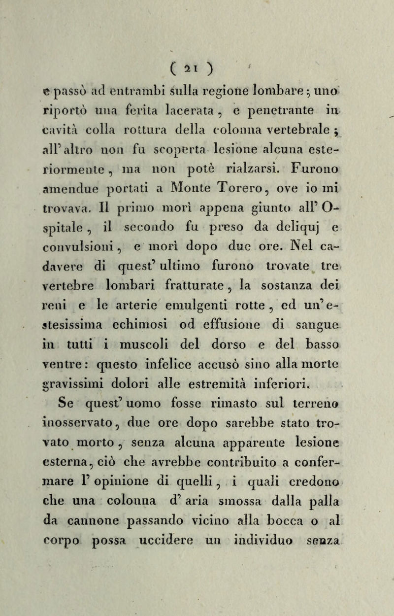 ( 2. ) ' c passò ad entrambi sulla regione lombare ^ uno' riportò una ferita lacerata , e penetrante iu cavità colla rottura della colonna vertebrale ; all’altro non fu scoperta lesione alcuna este- riormente , ma non potè rialzarsi. Furono amendue portati a Monte Torero, ove io mi trovava. Il primo morì appena giunto all’ O- spitale , il secondo fu preso da dcliquj e convulsioni, e mori dopo due ore. Nel ca- davere di quest’ultimo furono trovate^ tre. vertebre lombari fratturate, la sostanza dei reni e le arterie emulgenti rotte, ed un’e- stesissima echimosi od effusione di sangue in tutti i muscoli del dorso e del basso ventre: questo infelice accusò sino alla morte gravissimi dolori alle estremità inferiori. Se quest’ uomo fosse rimasto sul terreno inosservato, due ore dopo sarebbe stato tro- vato morto , senza alcuna apparente lesione esterna, ciò che avrebbe contribuito a confer- mare l’opinione di quelli, i quali credono che una colonna d’aria smossa dalla palla da cannone passando vicino alla bocca o al corpo possa uccidere un individuo senza