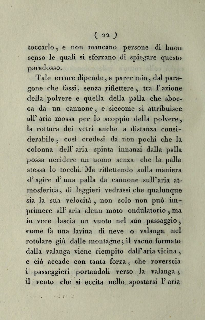 toccarlo, e non mancano persone di buon senso le quali si sfod'zano di spiegare questo paradosso. Tale errore dipende, a parer mio, dal para- gone che fassi, senza riflettere, tra l’azione della polvere e quella della palla che sboc- ca da un cannone, e siccome si attribuisce all’aria mossa per lo ^scoppio della polvere, la rottura dei vetri anche a distanza consi- derabile 5 cosi credesi da non pochi che la colonna dell’ aria spinta innanzi dalla palla possa uccidere lui uomo senza che la palla stessa lo tocchi. Ma riflettendo sulla maniera d’agire d’una palla da cannone sull’aria at- mosferica, di leggieri vedrassi che qualunque sia la sua velocità , non solo non può im- primere all’ aria alcun moto ondulatorio , ma in vece lascia un vuoto nel suo passaggio, come fa una lavina di neve o valanga nel rotolare giù dalle montagne ^ il vacuo formato dalla valanga viene riempito dall’ aria vicina , e ciò accade con tanta forza , che roverscia i passeggieri portandoli verso la valanga 5 il vento che si eccita nello spostarsi l’aria