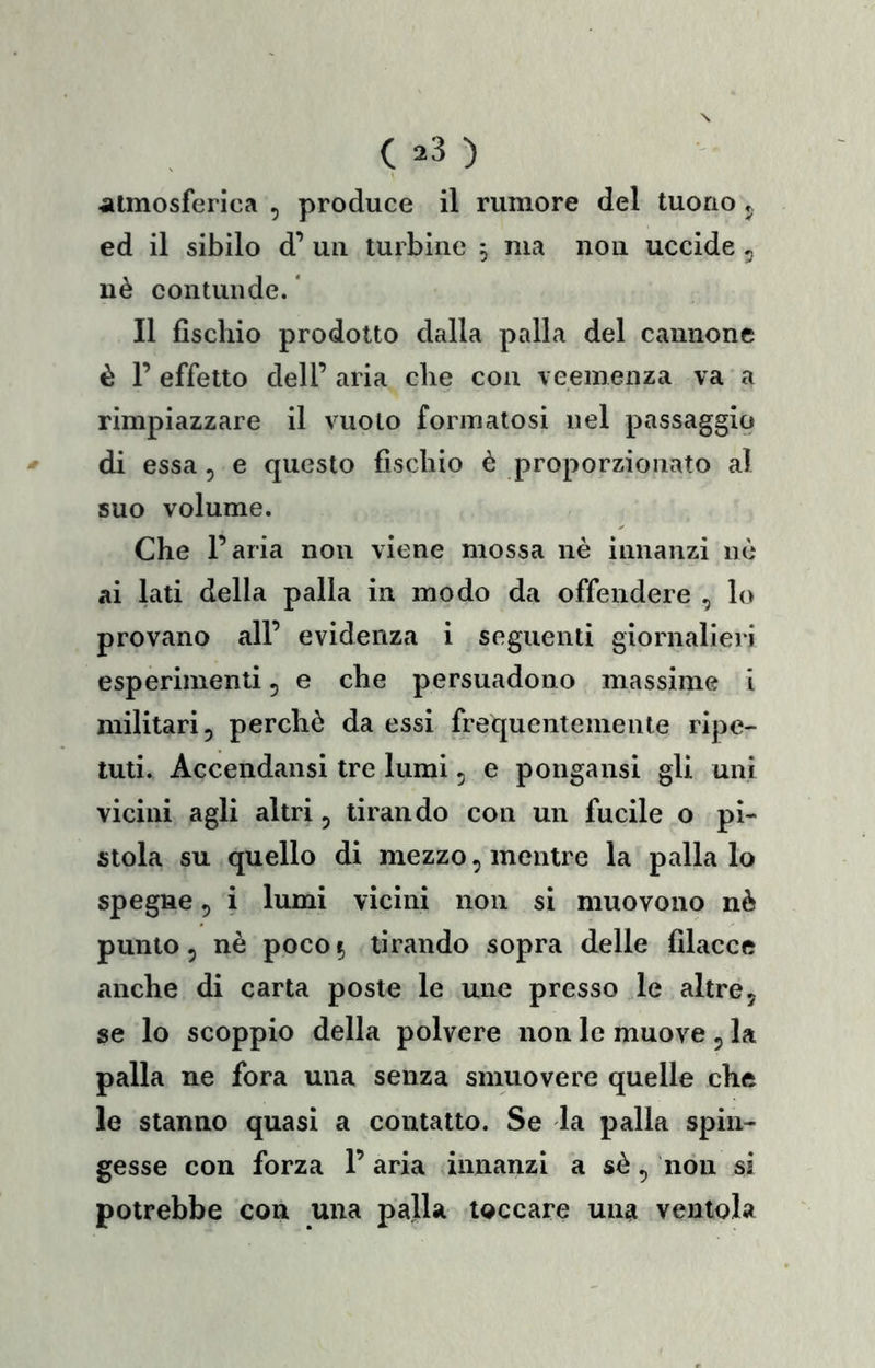 alinosferica , produce il rumore del tuono j ed il sibilo d’ uii turbine , ma non uccide 5 uè contunde. ' Il fischio prodotto dalla palla del cannone è 1’ effetto dell’ aria che con veemenza va a rimpiazzare il vuoto formatosi nel passaggio di essa 5 e questo fischio è proporzionato al suo volume. Che l’aria non viene mossa nè innanzi nè ai lati della palla in modo da offendere , lo provano all’ evidenza i seguenti giornalieri esperimenti 5 e che persuadono massime i militari, perchè da essi frequentemente ripe- tuti. Accendansi tre lumi, e poiigansi gli uni vicini agli altri, tirando con un fucile o pi- stola su quello di mezzo, mentre la palla lo spegno 5 i lumi vicini non si muovono nè punto 5 nè poco 5 tirando sopra delle filacce anche di carta poste le une presso le altre, se lo scoppio della polvere non le muove , la palla ne fora una senza smuovere quelle che le stanno quasi a contatto. Se la palla spin- gesse con forza 1’ aria innanzi a sè, non si potrebbe con una palla toccare una ventola