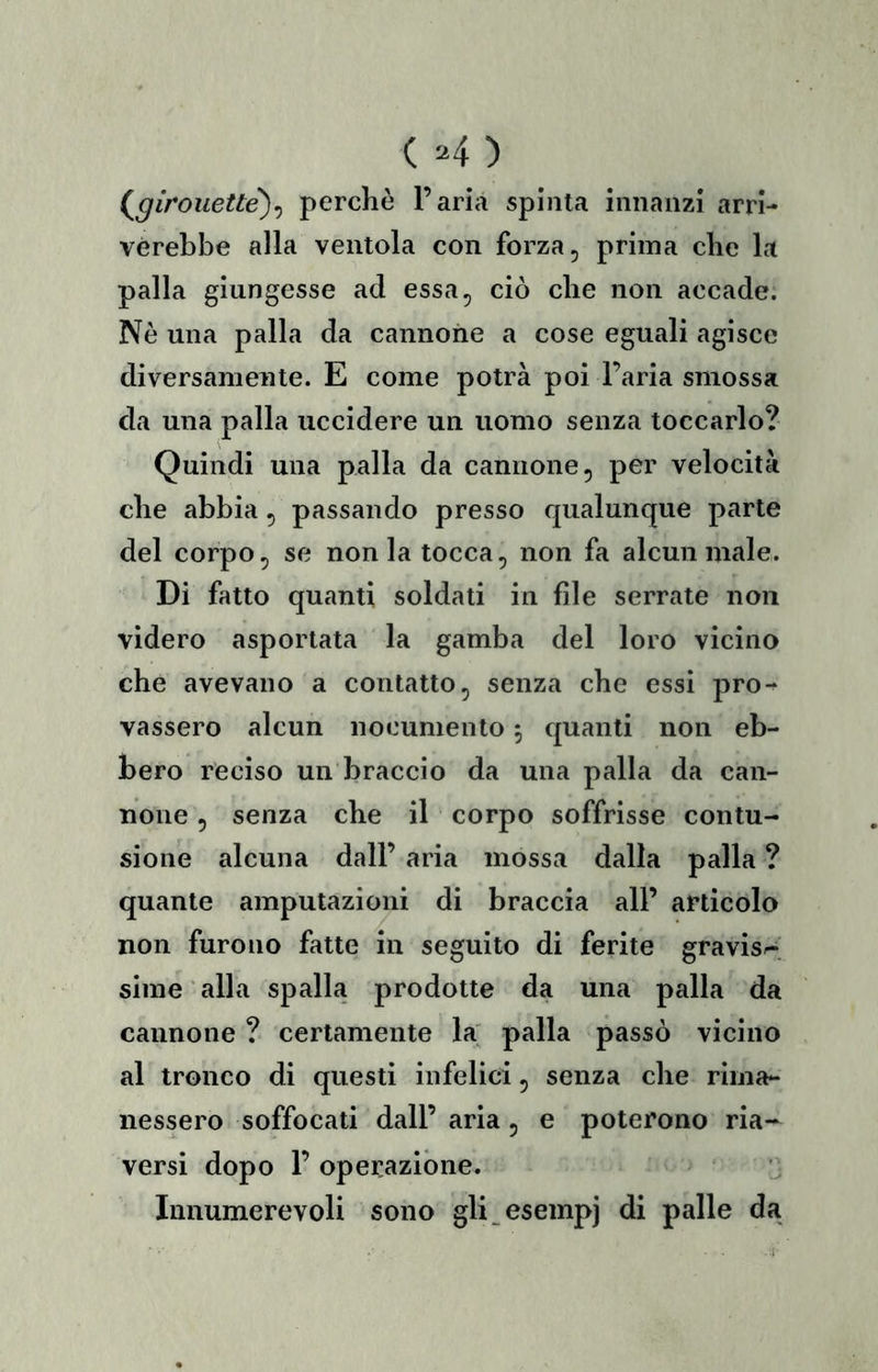 ( =4) (^girouett^^ perchè l’aria spinta innanzi arri- verebbe alla ventola con forza, prima che la palla giungesse ad essa, ciò che non accade. Nè una palla da cannone a cose eguali agisce diversamente. E come potrà poi l’aria smossa da una palla uccidere un uomo senza toccarlo? Quindi una palla da cannone, per velocità che abbia, passando presso qualunque parte del corpo, se non la tocca, non fa alcun male. Di fatto quanti soldati in file serrate non videro asportata la gamba del loro vicino che avevano a contatto, senza che essi pro-^ vassero alcun nocumento 5 quanti non eb- bero reciso un braccio da una palla da can- none , senza che il corpo soffrisse contu- sione alcuna dall’ aria mossa dalla palla ? quante amputazioni di braccia all’ articolo non furono fatte in seguito di ferite gravisr^; sime alla spalla prodotte da una palla da cannone ? certamente la palla passò vicino al tronco di questi infelici, senza che rima- nessero soffocati dall’ aria, e poterono ria- versi dopo 1’ operazióne. Innumerevoli sono gli^esempj di palle da