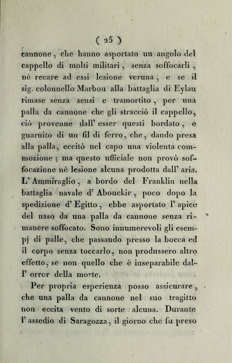 cannone , die hanno asportato un angolo del cappello di molli militari ^ senza soffocarli ^ nè recare ad essi lesione veruna , e se il sig. colonnello Marboii alla battaglia di Eylaii rimase senza sensi e- tramortito , per una palla da cannone che gli stracciò il cappello, ciò provenne dall’ esser questi bordato ^ e guarnito di un fìl di ferro, che^ dando presa alla palla, eccitò nel capo una violenta com- mozione 5 ma questo ufficiale non provò sof- focazione nè lesione alcuna prodotta dall’ aria. L’Ammiraglio, a bordo del Franklin nella battaglia navale d’ Abouckir , poco dopo la spedizione d’ Egitto , ebbe asportato F apice del naso da una palla da cannone senza ri- manere soffocato. Sono innumerevoli gli esem- pi di palle, che passando presso la bocca ed il corpo senza toccarlo, non produssero altro effetto, se non quello che è inseparabile dal- F orror della morte. Per propria esperienza posso assicurare, che una palla da cannone nel suo tragitto non eccita vento di sorte alcuna. Durante l’assedio di Saragozza, il giorno che fu preso