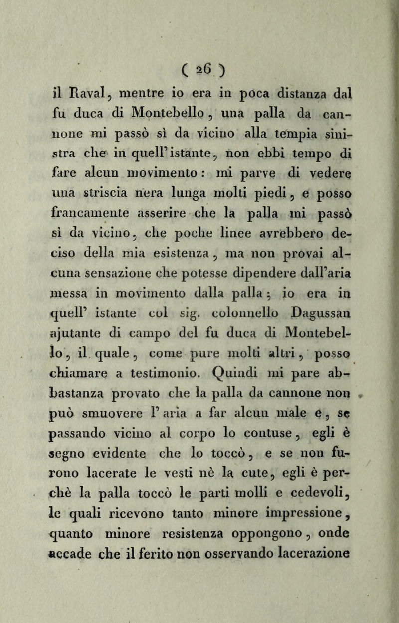 il Ravalj mentre io era in poca distanza dal fu duca di Montebello , una palla da can- none mi passò sì da vicino alla tempia sini- stra che in quell’istante, non ebbi tempo di fare alcun movimento : mi parve di vedere una striscia nera lunga molti piedi, e posso francamente asserire che la palla mi passò si da vicino, che poche linee avrebbero de- ciso della mia esistenza , ma non provai al- cuna sensazione che potesse dipendere dall’aria messa in movimento dalla palla , io era in quell’ istante col sig. colonnello Dagussau njutante di campo del fu duca di Montebel- lo, il quale , come pure molti altri, posso chiamare a testimonio. Quindi mi pare ab- bastanza provato che la palla da cannone non può smuovere l’aria a far alcun male è, se passando vicino al corpo lo contuse, egli è segno evidente che lo toccò, e se non fu- rono lacerate le vesti nè la cute, egli è per- chè la palla toccò le parti molli e cedevoli, le quali ricevono tanto minore impressione, quanto minore resistenza oppongono, onde accade che il ferito non osservando lacerazione