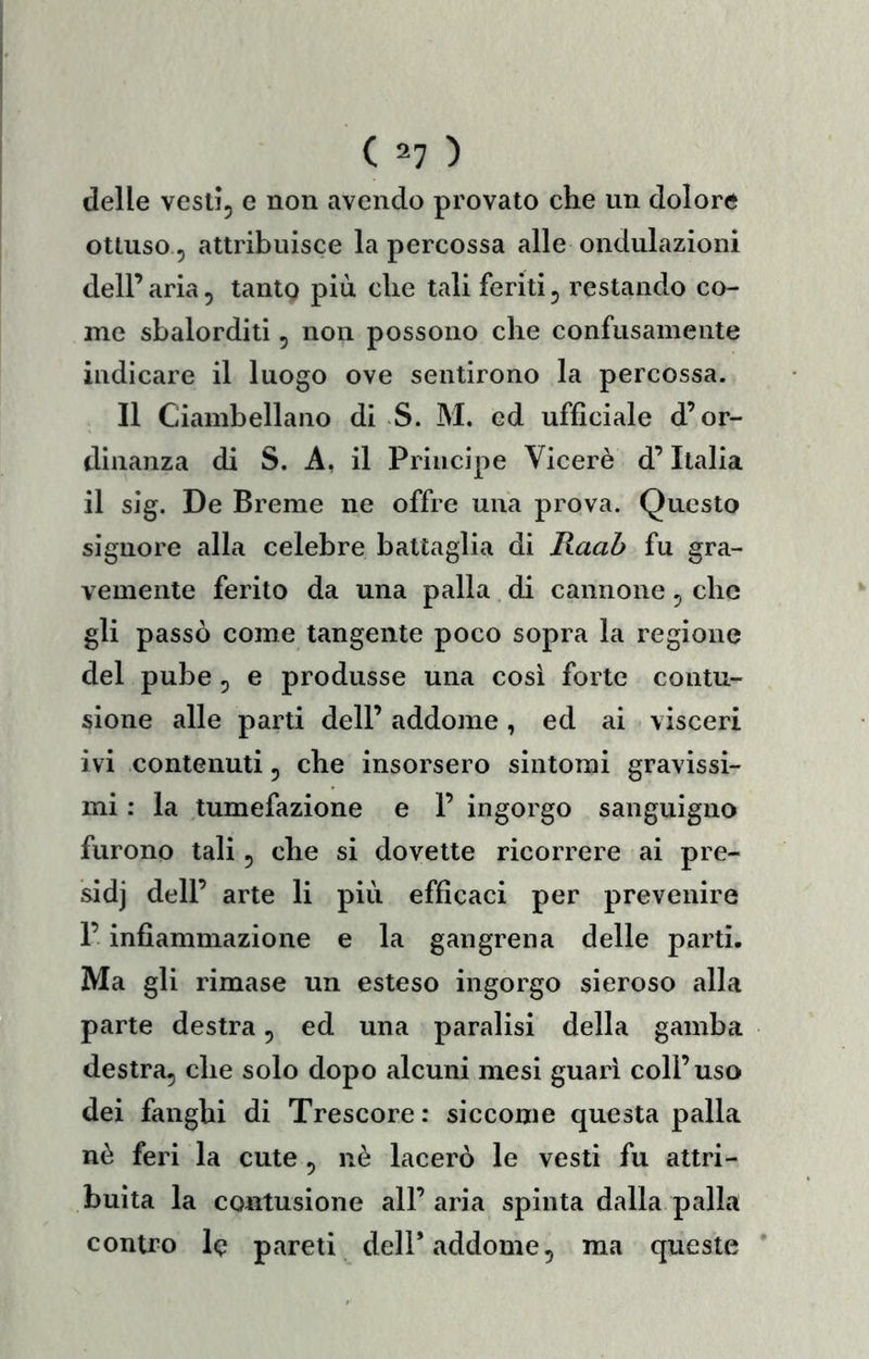 delle vestìj c non avendo provato che un dolore ottuso 5 attribuisce la percossa alle ondulazioni dell’ aria, tantg più che tali feriti 5 restando co- me sbalorditi, non possono che confusamente indicare il luogo ove sentirono la percossa. Il Ciambellano di S. M. ed ufficiale d’or- dinanza di S. A, il Principe Viceré d’Italia il sig. De Breme ne offre una prova. Questo signore alla celebre battaglia di Raaò fu gra- vemente ferito da una palla di cannone ^ che gli passò come tangente poco sopra la regione del pube, e produsse una cosi forte contu- sione alle parti dell’ addome, ed ai visceri ivi contenuti, che insorsero sintomi gravissi- mi : la tumefazione e 1’ ingorgo sanguigno furono tali 5 che si dovette ricorrere ai pre- sidj dell’ arte li più efficaci per prevenire 1’ infiammazione e la gangrena delle parti. Ma gli rimase un esteso ingorgo sieroso alla parte destra, ed una paralisi della gamba destra, che solo dopo alcuni mesi guari coll’uso dei fanghi di Trescore: siccome questa palla nè feri la cute , nè lacerò le vesti fu attri- buita la contusione all’ aria spinta dalla palla contro le pareti dell* addome, ma queste ’