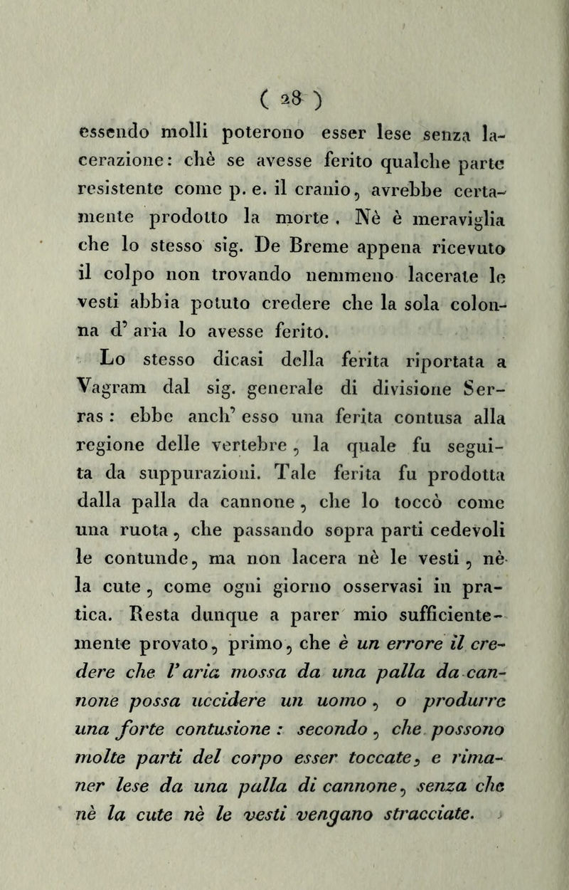 essendo molli poterono esser lese senza la- cerazione: chè se avesse ferito qualche parte resistente come p. e. il cranio, avrebbe certa- mente prodotto la morte , Nè è meraviglia che lo stesso sig. De Breme appena ricevuto il colpo non trovando nemmeno lacerate le vesti abbia potuto credere che la sola colon- na d’ aria lo avesse ferito. Lo stesso dicasi della ferita riportata a Vagram dal sig. generale di divisione Ser- ras ; ebbe aneli’ esso una ferita contusa alla regione delle vertebre ^ la quale fu segui- ta da suppurazioni. Tale ferita fu prodotta dalla palla da cannone , die lo toccò come una ruota, che passando sopra parti cedevoli le contunde5 ma non lacera nè le vesti, nè la cute , come ogni giorno osservasi in pra- tica. Resta dunque a parer mio sufficiente- mente provato, primo, che è un errore il cre- dere che V aria mossa da una palla da can- none possa uccidere un uomo, o produrre una forte contusione : secondo , che possono molte parti del corpo esser toccate^ e rima- ner lese da una palla di cannone^ senza che nè la cute nè le vesti vengano stracciate.