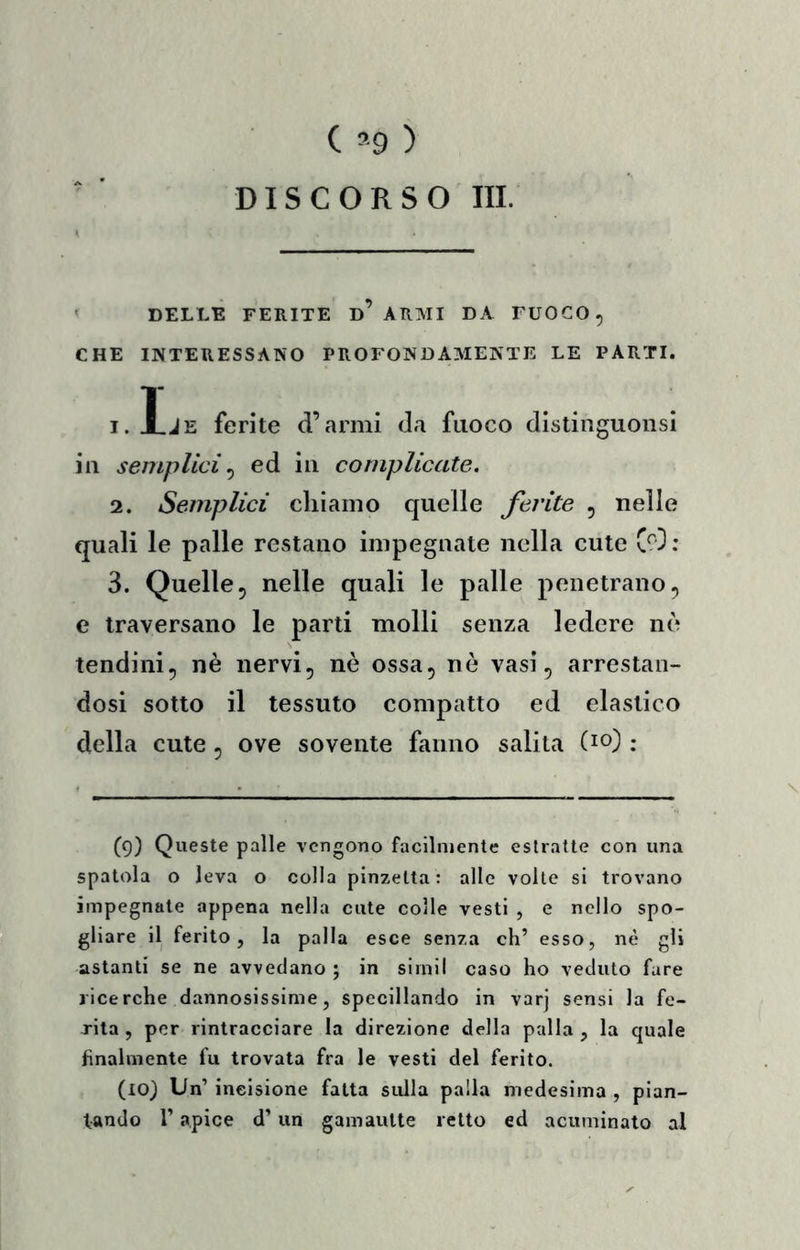 C ’9 ) DISCORSO III. « DELLE FERITE D ARMI DA FUOCO, CHE INTERESSANO PROFONDAMENTE LE PARTI. .L lE ferite d’armi da fuoco dislinguonsl ili semplici^ ed in complicate, 2. Semplici chiamo quelle ferite , nelle quali le palle restano impegnate nella cute C^O : 3. Quelle, nelle quali le palle penetrano, e traversano le parti molli senza ledere nò tendini, nè nervi, nè ossa, nè vasi, arrestan- dosi sotto il tessuto compatto ed elastico della cute, ove sovente fanno salila (io) : (9) Queste palle vengono facilmente estratte con una spatola o leva o colla pinzetta: alle volle si trovano impegnate appena nella cute colle vesti , e nello spo- gliare il ferito, la palla esce senza eh’ esso, nè gli astanti se ne avvedano ; in sirnil caso ho veduto fare ricerche dannosissime, specillando in varj sensi la fe- rita , per rintracciare la direzione della palla , la quale finalmente fu trovata fra le vesti del ferito. (10) Un’ incisione fatta sulla palla medesima , pian- tando r apice d’un gamautte retto ed acuminato al