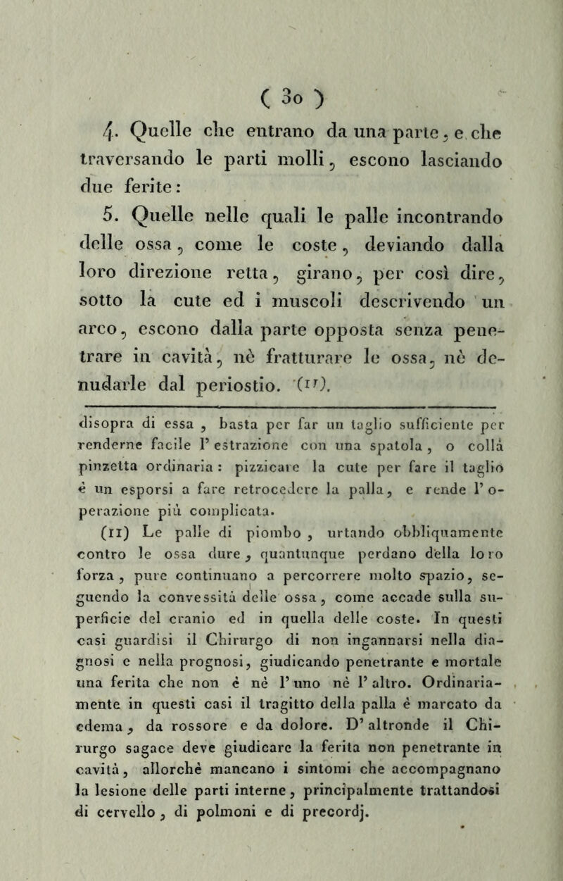 4. Quelle die entrano da una parie. e che traversando le parti molli ^ escono lasciando due ferite: 5. Quelle nelle quali le palle incontrando delle ossa, come le coste, deviando dalla loro direzione retta ^ girano, per cosi dire, sotto la cute ed i muscoli descrivendo un arco, escono dalla parte opposta senza pene- trare in cavità, nò fratturare le ossa, nò de- nudarle dal periostio, disopra di essa , basta per far un taglio sufficiente per renderne facile 1’ estrazione con una spatola , o colla pinzetta ordinaria : pizzicare la cute per fare il taglio c un esporsi a fare retrocedere la palla, e rende l’o- perazione più complicata. (il) Le palle di piombo , urtando obbliquamentc contro le ossa dure, quantunque perdano della loro forza, pure continuano a percorrere molto spazio, se- guendo la convessità delle ossa, come accade sulla su- perficie del cranio ed in quella delle coste. In questi casi guardisi il Chirurgo di non ingannarsi nella dia- gnosi c nella prognosi, giudicando penetrante e mortale una ferita che non c nè l’uno nè 1’ altro. Ordinaria- mente in questi casi il tragitto della palla è marcato da edema, da rossore e da dolore. D’altronde il Chi- rurgo sagace deve giudicare la ferita non penetrante in cavità, allorché mancano i sintomi che accompagnano la lesione delle parti interne, principalmente trattandosi di cervello , di polmoni e di precordj.