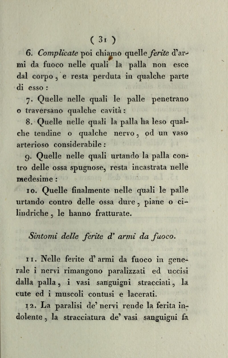 6. Complicate poi chi^o quelle ferite d’ar-- mi da fuoco nelle quali la palla non esce dal corpo , e resta perduta in qualche parte di esso : Quelle nelle quali le palle penetrano o traversano qualche cavità : 8. Quelle nelle quali la palla ha leso qual- che tendine o qualche nervo, od un vaso arterioso considerabile : 9. Quelle nelle quali urtando la palla con- tro delle ossa spugnose, resta incastrata nelle medesime : 10. Quelle finalmente nelle quali le palle urtando contro delle ossa dure , piane o ci- lindriche 5 le hanno fratturate. Sintomi delle ferite d* armi da fuoco, 11. Nelle ferite d’ armi da fuoco in gene- rale i nervi rimangono paralizzati ed uccisi dalla palla, i vasi sanguigni stracciati, la cute ed i muscoli contusi e lacerati. 12. La paralisi de’nervi rende la ferita in- dolente , la stracciatura de’ vasi sanguigni fii