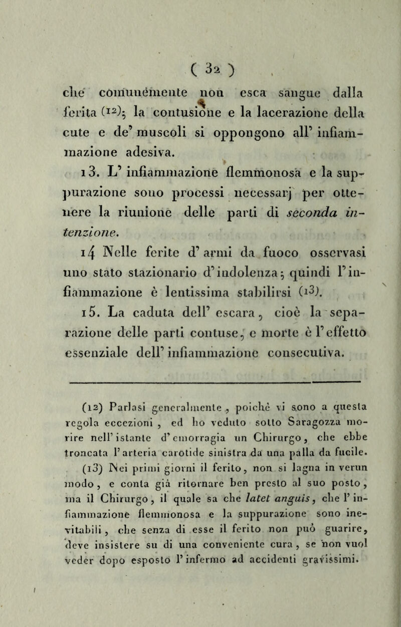 C 30 die coiriuuèmeiite non esca sanofue dalla ferita (1^)5 la contusione e la lacerazione della cute e de’ muscoli si oppongono all’ infìam- inazione adesiva. 13. L’ infiammazione flemmonosa e la sup^ ])urazione sono processi necessarj per otte- nere la riunione delle parti di seconda in- tenzione. . ' i4 Nelle ferite d’armi da fuoco osservasi uno stato stazionario d’indolenza5 quindi l’in- fiammazione è lentissima stabilirsi (dj. i5. La caduta dell’escara, cioè la sepa- razione delle parti contuse, e morte è l’effetto essenziale dell’ infiammazione consecutiva. (12) Parlasi generalmente , polche vi aono a questa regola eccezioni , ed ho veduto sotto Saragozza mo- rire nell’istante d’emorragia un Chirurgo, che ebbe troncata l’arteria carotide sinistra da una palla da fucile. (13) iNei primi giorni il ferito, non si lagna in verim modo , e conta già ritornare ben presto al suo posto , ina il Chirurgo, il quale sa che latet anguis, che l’In- haininazione flemmonosa e la suppurazione sono ine- vitabili , che senza di esse il ferito non può guarire, deve insistere su di una conveniente cura , se non vuol veder dopo esposto l’infermo ad accidenti gravissimi.