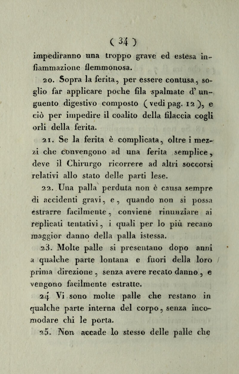 I impediranno una troppo grave ed estesa in- fiammazione flemmonosa. 20. Sopra la ferita, per essere contusa, so- glio far applicare poche fila spalmate d’ un- guento digestivo composto (vedipag. 12 ), e ciò per impedire il coalito della filaccia cogli orli della ferita. 21. Se la ferita è complicata, oltre i mez- zi che convengono ad una ferita semplice, deve il Chirurgo ricorrere ad altri soccorsi relativi allo stato delle parti lese. 22. Una palla perduta non è causa sempre di accidenti gravi, e , quando non si possa estrarre facilmente, conviene rinunziare ai replicati tentativi, i quali per lo più recano maggior danno della palla istessa. 23. Molte palle si presentano dopo anni a qualche parte lontana e fuori della loro prima direzione , senza avere recato danno , e vengono facilmente estratte. 24 Vi sono molte palle che restano in qualche parte interna del corpo, senza inco- modare chi le porla. 20. Non. accade lo stesso delle palle che