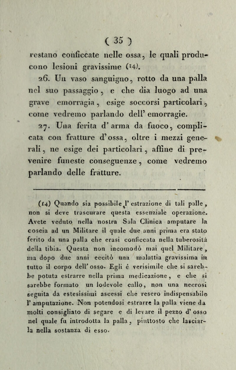 restano conficcate nelle ossa, le quali produ- cono lesioni gravissime (H). 26. Un vaso sanguigno, rotto da una palla nel suo passaggio , e che dia luogo ad una grave emorragia , esige soccorsi particolari , come vedremo parlando dell’ emorragie. Una ferita d’arma da fuoco, compli- cata con fratture d’ossa, oltre i mezzi gene- rali , ne esige dei particolari, affine di pre- venire funeste conseguenze, come vedremo parlando delle fratture. (14) Quando sia possibile^1’estrazione di tali palle, non si deve trascurare questa essenziale operazione. Avete veduto nella nostra Sala Clinica amputare la coscia ad un Militare il quale due anni prima era stato ferito da una palla che erasi conficcata nella tuberosità della tibia. Questa non incomodò mai quel Militare, ma dopo due anni eccitò una malattia gravissima in tutto il corpo deirosso. Egli è verisimile che si sareb- be potuta estrarre nella prima medicazione , e che si sarebbe formato un lodevole callo, non una necrosi seguita da estesissimi ascessi che resero indispensabile r amputazione. Non potendosi estrarre la palla viene da molti consigliato di segare c di levare il pezzo d’osso nel quale fu introdotta la palla, piuttosto che lasciar- la nella sostanza di esso.