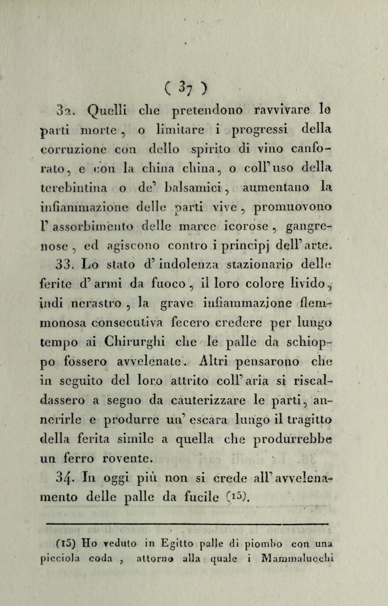 3'!. Quelli die pretendono ravvivare le parti morte , o limitare i progressi della corruzione con dello spirito di vino canfo- rato, e con la china china, o coll’uso della tcrebintina o de’ halsamici, aumentano la infiammazione delle parti vive , promuovono r assorbimento delle marce icorose , gangre- nose , ed agiscono contro i principi dell’arte. 33. Lo stato d’indolenza stazionario delh? ferite d’armi da fuoco, il loro colore livido, indi nerastro , la grave infiammazione flem- monosa consecutiva fecero credere per lungo tempo ai Chirurghi che le palle da schiop- po fossero avvelenate. Altri pensarono che in seguito del loro attrito coll’aria si riscal- dassero a segno da cauterizzare le parti, an- nerirle e produrre un’ escara lungo il tragitto della ferita simile a quella che produrrebbe un ferro rovente. 34. In oggi pili non si crede all’avvelena- mento delle palle da fucile C^^). flS) Ho veduto in Egitto palle di piombo con una picciola coda , attorno alla quale i Mammalucchi