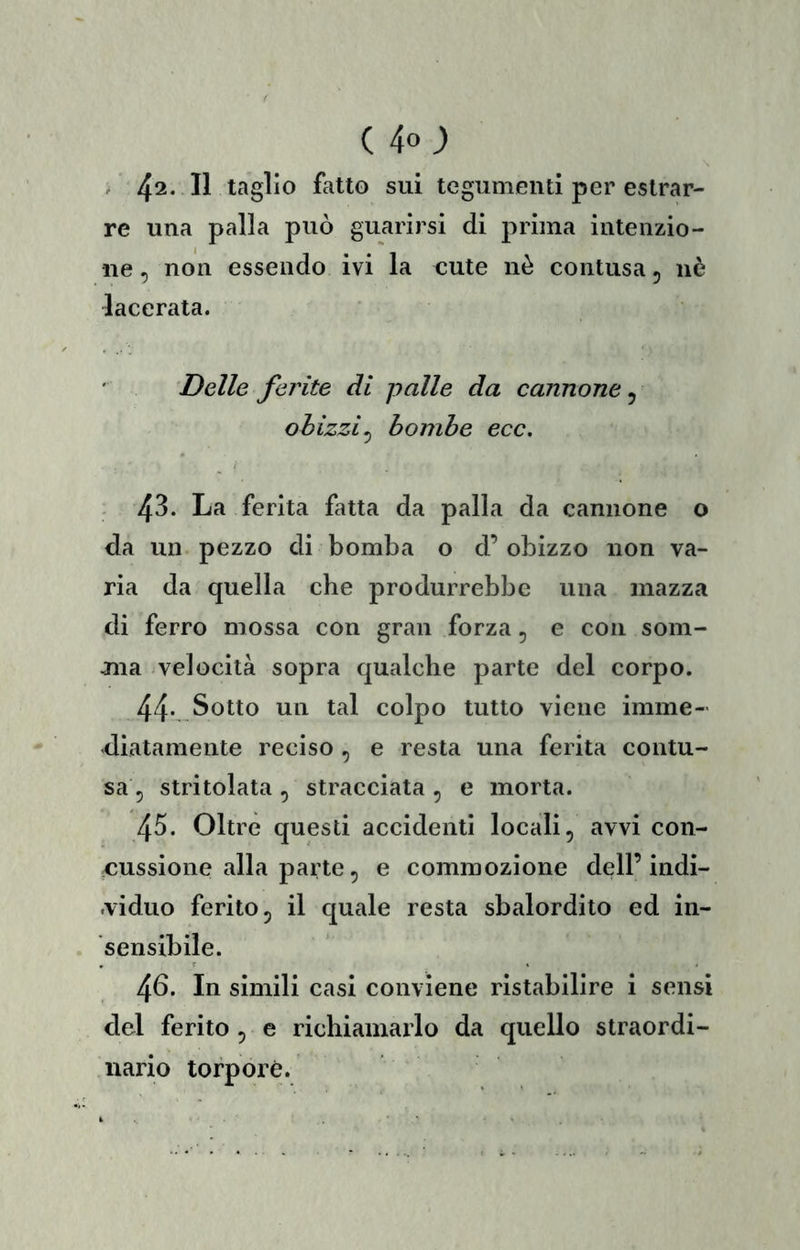 / 42-11 taglio fatto sui tegumenti per estrar- re una palla può guarirsi di prima intenzio- ne , non essendo ivi la cute nè contusa, uè lacerata. Delle ferite di palle da cannone, ohizzi^ bombe ecc. 43. La ferita fatta da palla da cannone o da un pezzo di bomba o d’ obizzo non va- ria da quella che produrrebbe una mazza di ferro mossa con gran forza, e con som- jna velocità sopra qualche parte del corpo. 44-,.Sotto un tal colpo tutto viene imme- diatamente reciso , e resta una ferita contu- sa, stritolata , stracciata , e morta. 45. Oltre questi accidenti locali, avvi con- cussione alla parte, e commozione dell’indi- .viduo ferito, il quale resta sbalordito ed in- sensibile. 4^* simili casi conviene ristabilire i sensi del ferito, e richiamarlo da quello straordi- nario torpore.