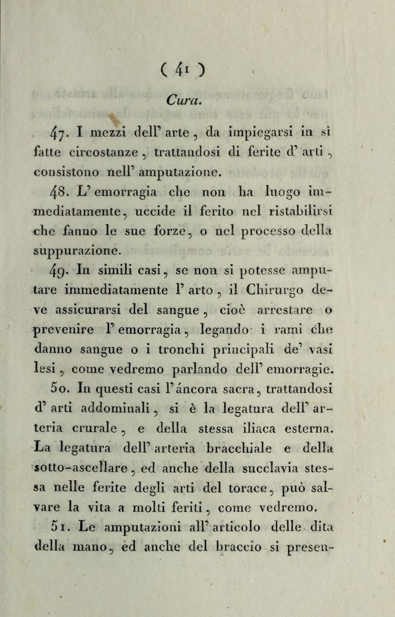 (40 Cura. 47* I mezzi dell’ arte , da impiegarsi in si fatte circostanze , trattandosi di ferite d’ arti ^ consistono nell’ amputazione. 48. L’emorragia che non ha luogo im- mediatamente, uccide il ferito nel ristabilirsi che fanno le sue forze, o nel processo della suppurazione. 49* simili casi, se non si potesse ampu- tare immediatamente 1’ arto , il Chirurgo de- ve assicurarsi del sangue , cioè arrestare o prevenire l’emorragia, legando' i rami che danno sangue o i tronchi principali de’ vasi lesi, come vedremo parlando dell’ emorragie. 50. In questi casi l’ancora sacra, trattandosi d’ arti addominali, si è la legatura dell’ ar- teria crurale , e della stessa iliaca esterna. La legatura dell’ arteria bracchiale e della sotto-ascellare , ed anche della succlavia stes- sa nelle ferite degli arti del torace, può sal- vare la vita a molti feriti, come vedremo. 51. Le amputazioni all’articolo delle dita della mano, èd anche del braccio si preseli-