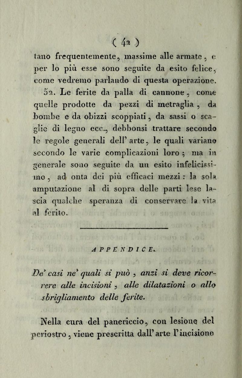 tano frequentemente 5 massime alle armate, e per lo più esse sono seguite da esito felice.^ come vedremo parlando di questa operazione. 02. Le ferite da palla di cannone , come quelle prodotte da pezzi di metraglia , da Lonibe e da obizzi scoppiati, da sassi o sca- glie di legno ecc., debbonsi trattare secondo le regole generali dell’ arte, le quali variano secondo le varie complicazioni loro 5 ma in generale sono seguite da un esito infelicissi- mo 5 ad onta dei più efficaci mezzi r la sola amputazione al di sopra delle parti lese la- scia qualche speranza di conservare la vita al ferito. APPENDICE,. De* casi ne* quali si può ^ anzi si deve ricor^ vere alle incisioni ^ alle dilatazioni o allo sbrigliamento delle ferite» Nella cura del panericcio, con lesione del periostro 5 viene prescritta dall’arte l’incisione