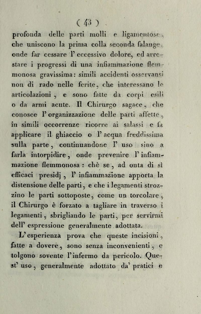 ( 4-‘> ) - profonda delle parti molli e Jigamciuosp? ,> che uniscono la prima colla seconda falange, onde far cessare l’eccessivo dolore, ed arre- stare i progressi di una infiammazione fieni ' monosa griivissima: simili accidenti osservansi non di rado nelle ferite, che interessano le articolazioni , e sono fatte da corpi esili o da armi acute. Il Chirurgo sagace, che conosce l’organizzazione delle parti affette, in simili occorrenze ricorre ai salassi e fa applicare il ghiaccio o l’acqua freddissima sulla parte, continuandone 1’ uso sino a farla' intorpidire, onde prevenire l’infiam- mazione flemmonosa t chè se , ad onta di sì efficaci presidj , 1’ infiammatone apporla la distensione delle parti, e che i legamenti stroz- zino le parti sottoposte, come un torcolare , il Chirurgo è forzato a tagliare in traverso i legamenti, sbrigliando le parti, per servirmi dell’ espressione generalmente adottata. L’esperienza prova che queste incisioni, fatte a doverè, sono senza inconvenienti, e tolgono sovente l’infermo da pericolo. Que- st’ uso, generalmente adottato da’ pratici e