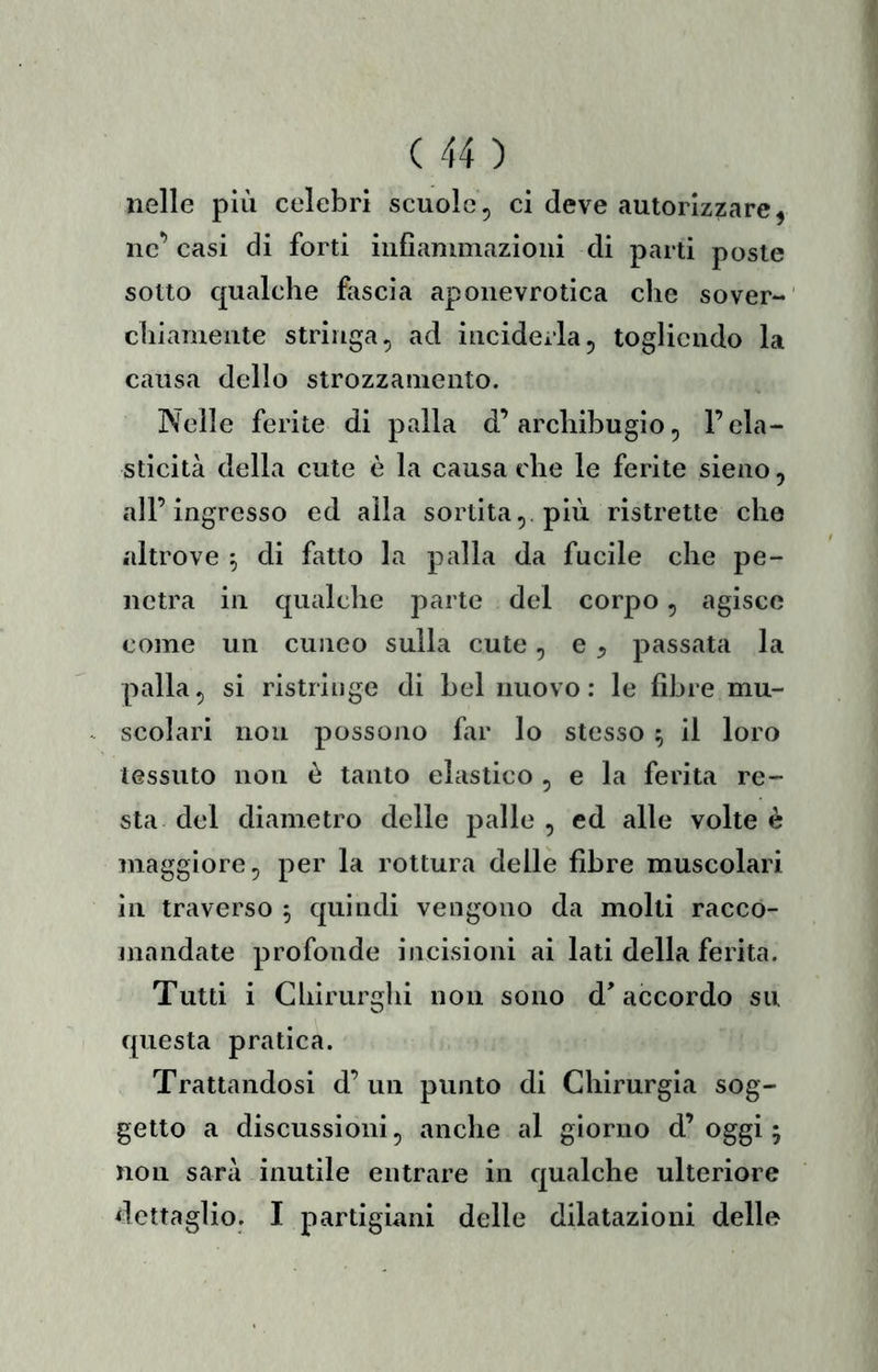nelle più celebri scuole, ci deve autorizzare, ne’ casi di forti infiammazioni di parti poste sotto qualche fascia aponevrotica che sover- chiamente stringa, ad inciderla, togliendo la causa dello strozzamento. Nelle ferite di palla d’archibugio, l’ela- sticità della cute è la causa che le ferite sieno, all’ingresso ed alla sortita,, più ristrette che altrove ^ di fatto la palla da fucile che pe- netra in qualche parte del corpo, agisce come un cuneo sulla cute, e ^ passata la palla, si ristringe di bel nuovo: le fibre mu- scolari non possono far lo stesso ^ il loro tessuto non è tanto elastico , e la ferita re- sta del diametro delle palle , ed alle volte è maggiore, per la rottura delle fibre muscolari in traverso 5 quindi vengono da molti racco- jiiandate profonde incisioni ai lati della ferita. Tutti i Chirurghi non sono d'accordo su questa pratica. Trattandosi d’ un punto di Chirurgia sog- getto a discussioni, anche al giorno d’ oggi 5 non sarà inutile entrare in qualche ulteriore dettaglio. I partigiani delle dilatazioni delle