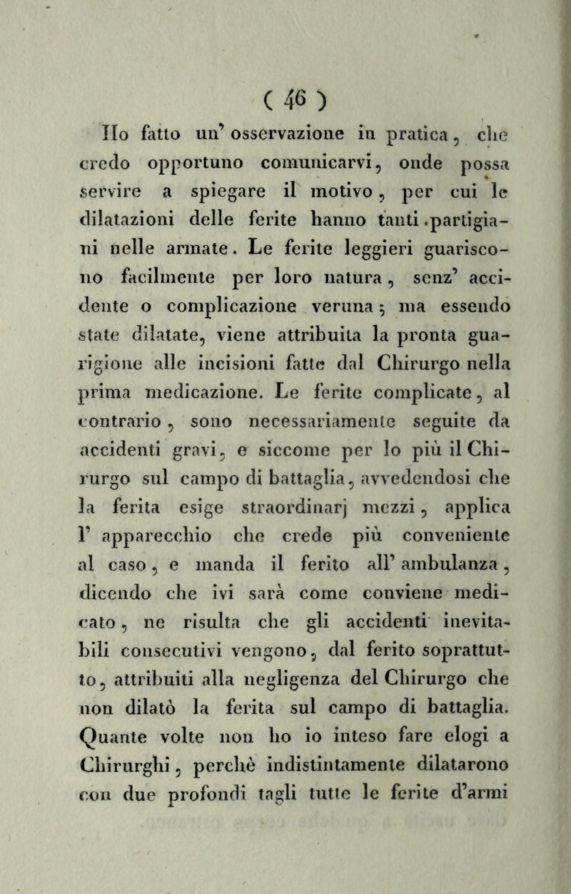 Ilo fatto un’ osservazione in pratica 5 die credo opportuno comunicarvi, onde possa servire a spiegare il motivo, per cui le dilatazioni delle ferite hanno tanti .partigia- ni nelle armate. Le ferite leggieri guarisco- no facilmente per loro natura, senz’ acci- dente o complicazione veruna 5 ma essendo state dilatate, viene attribuita la pronta gua- rigione alle incisioni fatte dal Chirurgo nella prima medicazione. Le ferite complicate, al contrario , sono necessariamente seguite da accidenti gravi, e siccome per lo più il Chi- rurgo sul campo di battaglia, avvedendosi che la ferita esige straordinarj mezzi, applica 1’ apparecchio che crede più conveniente al caso, e manda il ferito all’ ambulanza, dicendo che ivi sarà come conviene medi- cato , ne risulta che gli accidenti inevita- bili consecutivi vengono, dal ferito soprattut- to , attribuiti alla negligenza del Chirurgo che non dilatò la ferita sul campo di battaglia. Quante volte non ho io inteso fare elogi a Chirurghi, perchè indistintamente dilatarono con due profondi tagli tutte le ferite d’armi