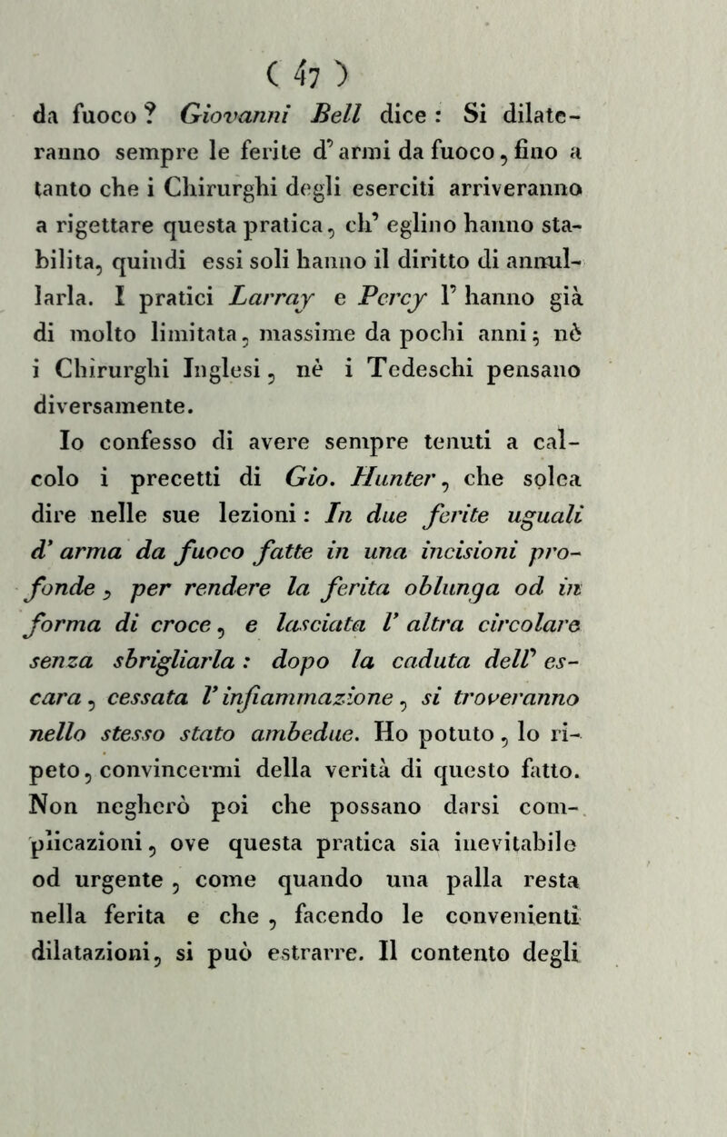 da fuoco ? Qioi^anni Bell dice : Si dilate- ranno sempre le ferite d’armi da fuoco, fino a tanto che i Chirurghi degli eserciti arriveranno a rigettare questa pratica, eh’ eglino hanno sta- bilita, quindi essi soli hanno il diritto di annul- larla. I pratici Larraj e Perejr F hanno già di molto limitata, massime da pochi anni^ nè i Chirurghi Inglesi, nè i Tedeschi pensano diversamente. Io confesso di avere sempre tenuti a cal- colo i precetti di Gio. Hunter ^ che solca dire nelle sue lezioni : In due ferite uguali d* arma da fuoco fatte in una incisioni pro- fonde y per rendere la ferita oblunga od in forma di croce, e lasciata V altra circolare senza sbrigliarla : dopo la caduta delV es- cara ^ cessata l* inf animazione ^ si troveranno nello stesso stato ambedue. Ho potuto, lo ri- peto, convincermi della verità di questo fatto. Non negherò poi che possano darsi coni-, plicazioni, ove questa pratica sia inevitabile od urgente , come quando una palla resta nella ferita e che , facendo le convenienti dilatazioni, si può estrarre. Il contento degli
