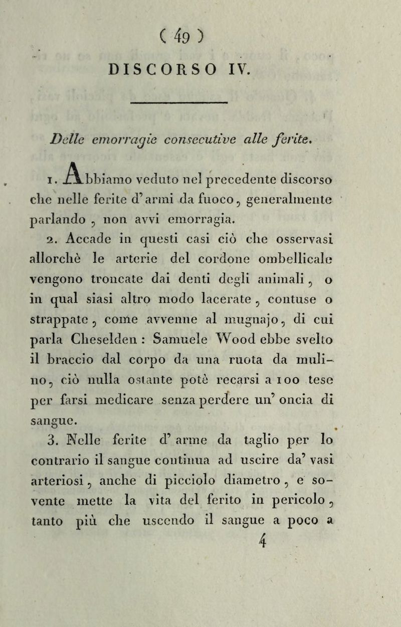 DISCORSO IV. Delle emorragie consecutive alle ferite, 1. J^bbiamo veduto nel precedente discorso che nelle ferite d’armi da fuoco^ generalniente parlando ^ non avvi emorragia. 2. Accade in questi casi ciò die osservasi allorcliè le arterie del cordone ombellicale vengono troncate dai denti degli animali ^ o in qual siasi altro modo lacerate , contuse o strappate 5 come avvenne al mugnajo, di cui parla Clieselden : Samuele Wood ebbe svelto il braccio dal corpo da una ruota da muli- no, ciò nulla ostante potò recarsi a loo tese per farsi medicare senza perdere un’ oncia di sangue. 3. Nelle ferite d’ arme da taglio per lo contrario il sangue contìnua ad uscire da’ vasi arteriosi, anche di picciolo diametro , e so- vente mette la vita del ferito in pericolo, tanto più che uscendo il sangue a poco a 4