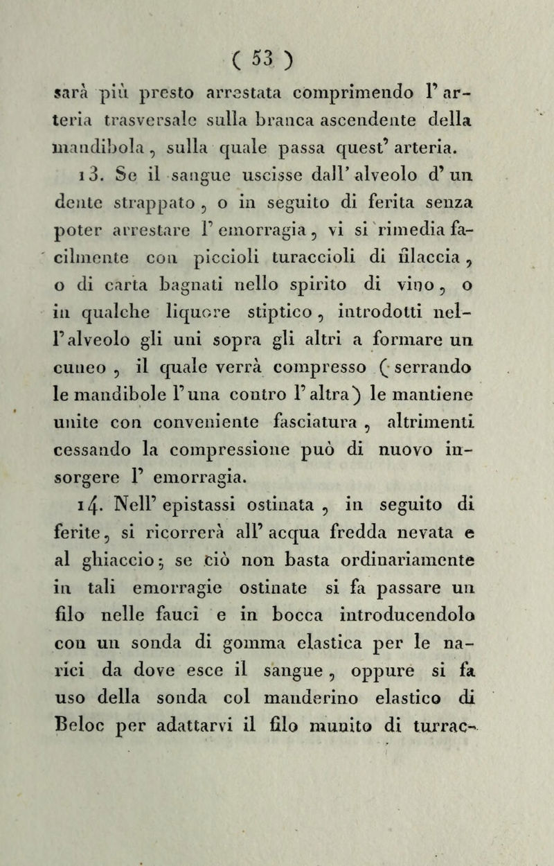 sarà più presto arrestata comprimendo l’ar- teria trasversale sulla branca ascendente della mandibola, sulla cpiale passa quest’ arteria. i3. Se il sangue uscisse dall’alveolo d’un dente strappato , o in seguito di ferita senza poter arrestare 1’emorragia, vi si rimedia fa- cilmente con piccioli turaccioli di lìlaccia, o di carta bagnati nello spirito di vino, o in qualche liquore stìptico, introdotti nel- l’alveolo gli uni sopra gli altri a formare un cuneo 5 il quale verrà compresso ( serrando le mandibole l’una contro l’altra) le mantiene unite con conveniente fasciatura , altrimenti cessando la compressione può di nuovo in- sorgere 1’ emorragia. i4- Nell’epistassi ostinata, in seguito di ferite, si ricorrerà all’ acqua fredda nevata e al ghiaccio, se ciò non basta ordinariamente in tali emorragie ostinate si fa passare un filo nelle fauci e in bocca introducendolo con un sonda di gomma elastica per le na- rici da dove esce il sangue, oppure si fa uso della sonda col manderino elastico di Beloc per adattarvi il filo munito di turrac-