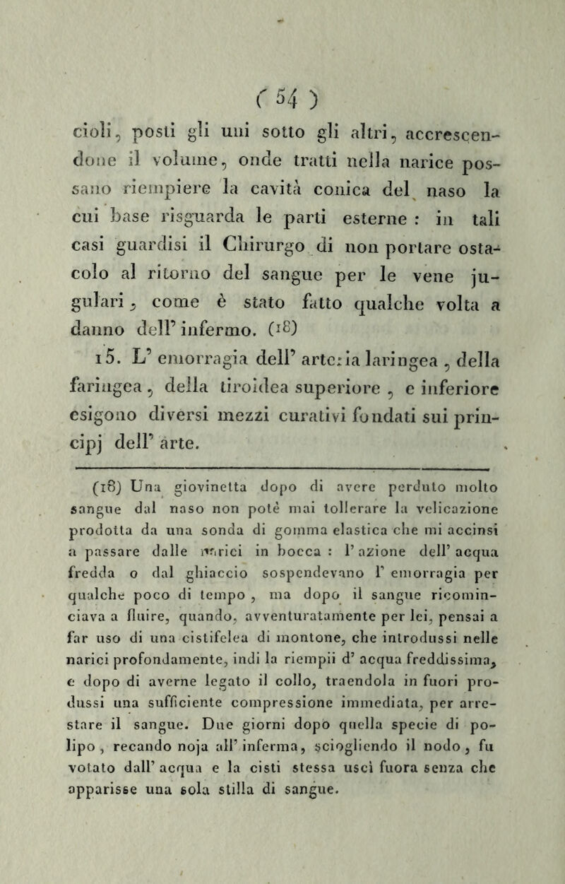 doli, posti gli uni sotto gli altri, accrescen- done il volume, onde tratti nella narice pos- sano riempiere la cavità conica del^ naso la cui base risguarda le parti esterne : in tali casi guardisi il Cliirurgo di non portare osta^ colo al ritorno del sangue per le vene ju- gulari, come è stato fatto qualche volta a danno dell’ infermo. i5. L’ emorragia dell’ arteria laringea , della faringea, della tiroidea superiore , c inferiore esigono diversi mezzi curativi fondati sui priu- cipj dell’ arte. (18} Una giovinetta dopo di avere perduto molto sangue dal naso non potè mai tollerare la velicazione prodotta da una sonda di gomma elastica che mi accinsi a passare dalle ì'^arici in bocca : l’azione dell’acqua fredda o dal ghiaccio sospendevano 1’ emorragia per qualche poco di tempo , ma dopo il sangue ricomin- ciava a fluire, quando, avventuratamente per lei, pensai a far uso di una cistifclea di montone, che introdussi nelle narici profondamente, indi la riempii d’ acqua freddissima^ f dopo di averne legato il collo, traendola in fuori pro- dussi ima sufficiente compressione immediata, per arre- stare il sangue. Due giorni dopo quella specie di po- lipo , recando noja all’inferma, sciogliendo il nodo, fu votato dall’ acqua e la cisti stessa uscì fuora senza che apparisse una sola stilla di sangue.