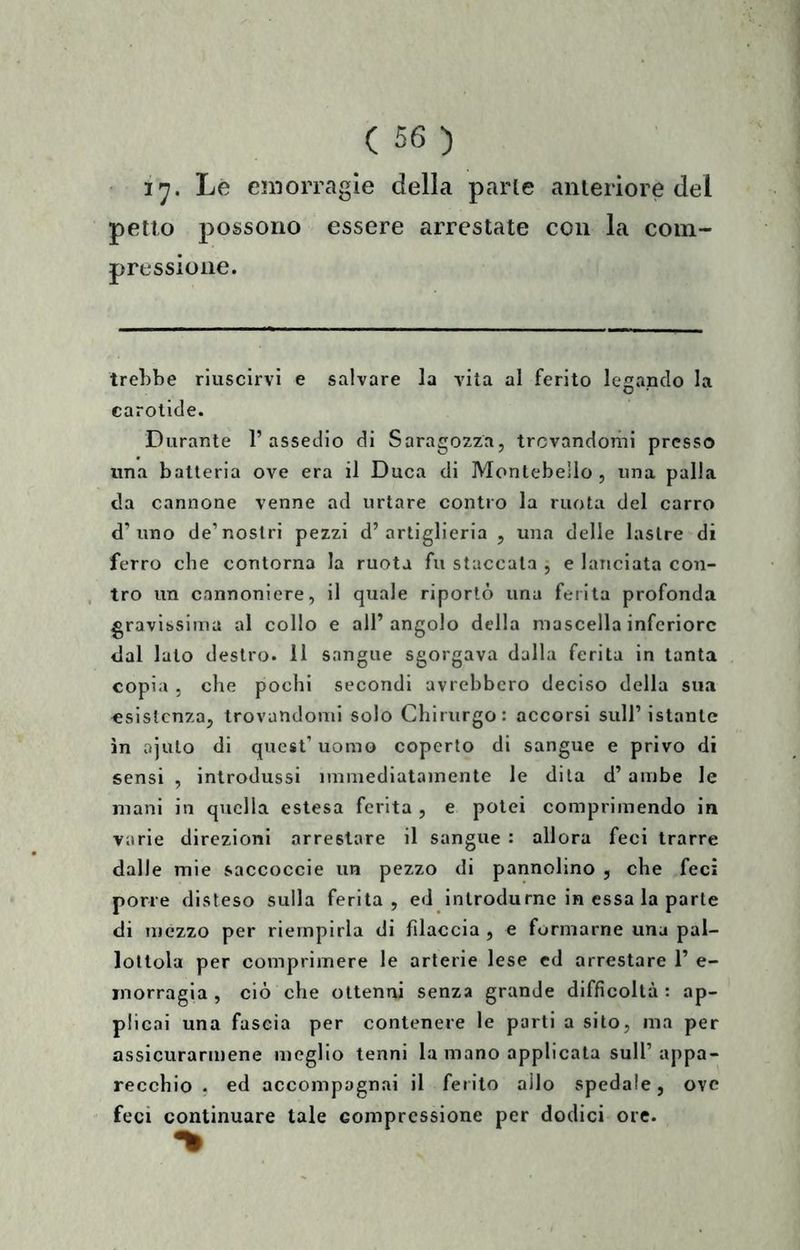 Le emorragie della parie anteriore del petto possono essere arrestate con la com- pressione. Irebbe riuscirvi e salvare la vita al ferito legando la carotide. Durante l’assedio di Saragozza, trovandomi presso una batteria ove era il Duca di Montebelio , una palla da cannone venne ad urtare contro la ruota del carro d’uno de’nostri pezzi d’artiglieria , una delle lastre di ferro che contorna la ruota fu staccata , e lanciata con- tro un cannoniere, il quale riportò una ferita profonda gravissima al collo e all’angolo della mascella inferiore dal lato destro. 11 sangue sgorgava dalla ferita in tanta copia , che pochi secondi avrebbero deciso della sua esistenza, trovandomi solo Chirurgo: accorsi sull’istante in ajulo di quest’uomo coperto di sangue e privo di sensi , introdussi immediatamente le dila d’ambe le mani in quella estesa ferita , e potei comprimendo in varie direzioni arrestare il sangue : allora feci trarre dalle mie saccoccie un pezzo di pannolino , che feci porre disteso sulla ferita, ed introdurne in essa la parte di mezzo per riempirla di filaccia , e formarne una pal- lottola per comprimere le arterie lese cd arrestare 1’ e- inorragia , ciò che ottenni senza grande difficoltà : ap- plicai una fascia per contenere le parti a sito, ma per assicurarmene meglio tenni la mano applicata sull’ appa- recchio . ed accompagnai il ferito allo spedale, ove feci continuare tale compressione per dodici ore.