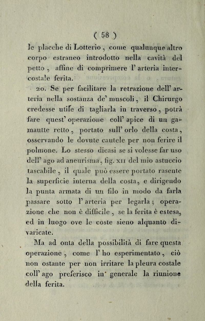 le placclie di Lotterio , come qiialmique altro corpo estraneo introdotto nella cavità del petto 5 affine di comprimere F arteria inter- costale ferita. ' 20. Se per facilitare la retrazione dell’ ar- teria nella sostanza de’ muscoli, il Chirurgo credesse utife di tagliarla in traverso , potrà fare quest’ operazione coll’ apice di un ga- mautte retto , portato sull’ orlo della costa, osservando le dovute cautele per non ferire il polmone. Lo stesso dicasi se si volesse far uso deir ago ad aneurisma, fìg. xii del mio astuccio tascabile , il quale può essere portato rasente la superficie interna della costa, e dirigendo la punta armata di un filo in modo da farla passare sotto F arteria per legarla ^ opera- zione che non è difficile , se la ferita è estesa, ed in luogo ove le coste sieno alquanto di- varicate. Ma ad onta della possibilità di fare questa operazione , come F ho esperimeiitato , ciò non ostante per non irritare la pleura costale coll’ ago preferisco in’ generale la riunione della ferita.