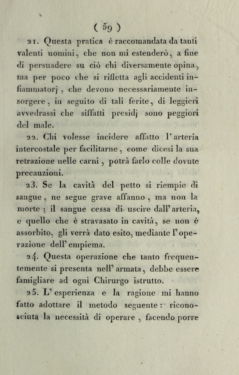21. Questa pratica è raccomandata da tanti valenti uomini, die non mi estenderò, a fine di persuadere su ciò chi diversamente opina, ma per poco che si rifletta agli accidenti in- llammatorj , che devono necessariamente in- sorgere , in seguilo di tali ferite, di leggieri avvedrassi che siffatti presidj sono peggiori d(d male. 22. Chi volesse incidere affatto T arteria intercostale per fiicilitariie , come dicesi la sua retrazione nelle carni , potrà farlo colle dovute precauzioni. 23. Se la cavità del petto si riempie di sangue , ne segue grave affanno , ma non la morte ; il sangue cessa di-uscire dall’arteria^ e quello che è stravasato in cavità, se non è assorbito, gli verrà dato esito, mediante l’ope- razione dell’empiema. 24. Questa operazione che tanto frequen- temente si presenta nell’ armata, debbe essere famigliare ad ogni Chirurgo istrutto. 2 5. L’esperienza e la ragione mi hanno fatto adottare il metodo seguente:* ricono-^ scinta la necessità di operare , facendo porre