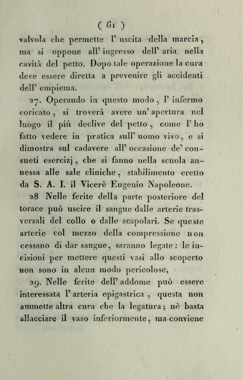 valvola che permette 1’uscita della marcia,' ma si oppone all’ ingresso dell’ aria nella cavità del petto. Dopo tale operazione la cura ' deve essere diretta a prevenire gli accidenti , dell’ empiema. Operando in questo modo , 1’ infermo coricato, si troverà avere un’ apertura nel luogo il più declive del petto , come l’ho fatto vedere in pratica sull’ uomo vivo, e si dimostra sul cadavere all’ occasione de’ con- sueti esercizi , che si fanno nella scuola an- nessa alle sale cliniche, stabilimento eretto da S. A. I. il Viceré Eugenio Napoleone. 28 Nelle ferite della parte posteriore del torace può uscire il sangue dalie arterie tras- versali del collo G dalle scapolari. Se queste arterie col mezzo delia compressione non cessano di dar sangue, saranno legate : le in- cisioni per mettere questi vasi allo scoperto non sono in alcun modo pericolose» 29. Nelle ferite dell’addòme può essere' interessata l’ arteria epigastrica , questa non ammette altra cura che la legatura ^ né basta allacciare il vaso inferiormente, ma conviene