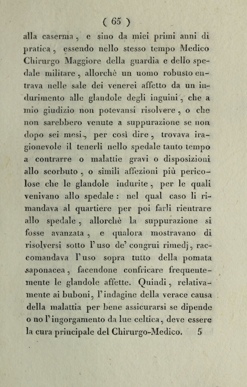 alla caserma , e sino da miei primi anni di pratica , essendo nello stesso tempo Medico Cìiirurgo Maggiore della guardia e delio spe- dale militare , allorché un uomo robusto en- trava nelle sale dei venerei affetto da un in- durimento alle glandole degli inguini^, che a mio giudizio non potevansi risolvere , o che non sarebbero venute a suppurazione se non dopo sei mesi., per così dire , trovava ira- glonevole il tenerli nello spedale tanto tempo a contrarre o malattie gravi o disposizioni allo scorbuto , o simili affezioni più perico- lose che le glandole indurite , per le quali venivano allo spedale : nel qual caso li ri- mandava al quartiere per poi farli rientrare allo spedale , allorché la suppurazione si fosse avanzata , e qualora mostravano di risolversi sotto l’uso de’ congrui rimedj, rac- comandava l’uso sopra tutto della pomata saponacea, facendone confricare frequente- mente le glandole affette. Quindi, relativa- mente ai buboni, l’indagine della verace causa della malattia per bene assicurarsi se dipende o no l’ingorgamento da lue celtica, deve essere la cura principale del Chirurgo-Medico. 5
