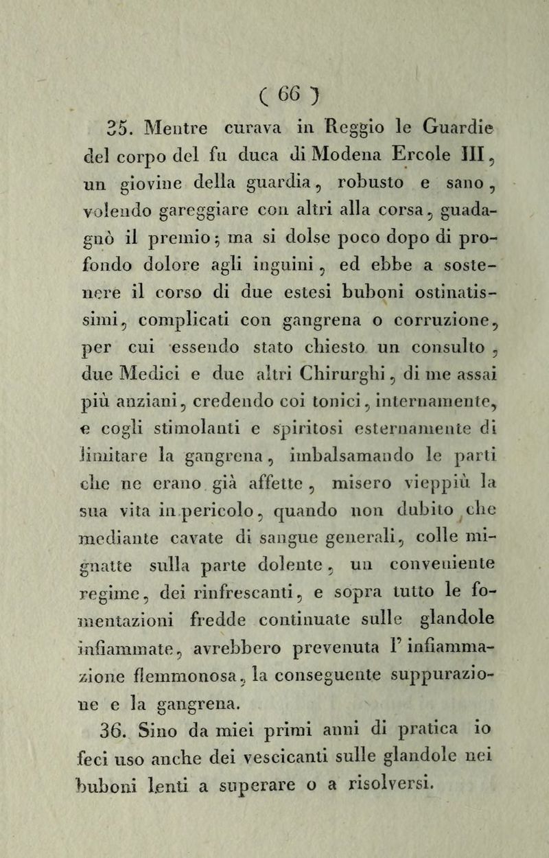 35. Mentre curava in Reggio le Guardie del corpo del fu duca di Modena Ercole III, un giovine della guardia, robusto e sano, volendo gareggiare con altri alla corsa ^ guada- gnò il premio ^ ma si dolse poco dopo di pro- fondo dolore agli inguini , ed ebbe a soste- nere il corso di due estesi buboni ostinatis- simi, complicati con gangrena o corruzione, per cui essendo stato cliiesto un consulto , due Medici e due altri Chirurghi, di me assai più anziani, credendo coi tonici, internamente, a cogli stimolanti e spiritosi esternamente di limitare la gangrena, imbalsamando le parti che ne erano già affette , misero vieppiù la sua vita in pericolo, quando non dubito clic mediante cavate di sangue generali, colle mi- gnatte sulla parte dolente, un conveniente regime, dei rinfrescanti, e sopra tutto le fo- mentazioni fredde continuate sulle glandole infiammate, avrebbero prevenuta l’infiamma- zione flemmonosa., la conseguente suppurazio- ne e la gangrena. 36. Sino da miei primi anni di pratica io feci uso anche dei vescicanti sulle glandole nei buboni lenti a superare o a risolversi.