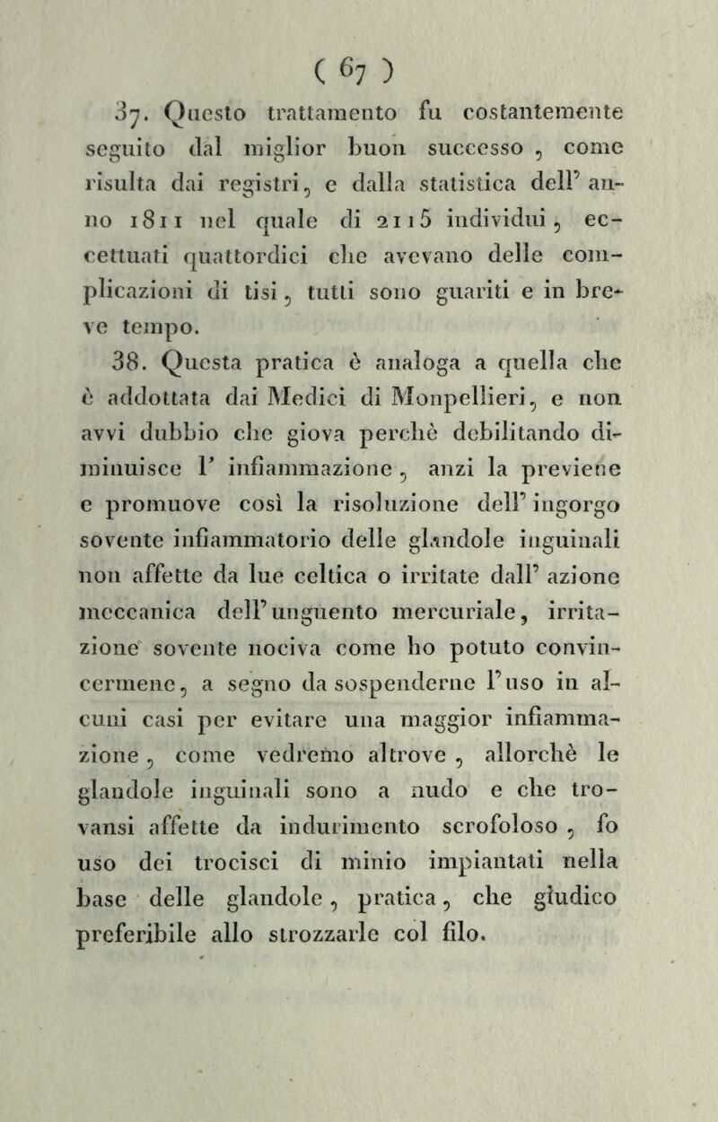 ò'j. Questo trattamento fu costantemente seguito dal miglior buon successo , come risulta dai registri, e dalla statistica dell’ an- no i8ii nel quale di 2115 individui, ec- cettuati quattordici die avevano delle com- plicazioni di tisi, tutti sono guariti e in bre* ve tempo. 38. Questa pratica è analoga a quella clic è addottala dai Medici di Monpellieri, e non avvi dubbio die giova perchè debilitando di- minuisce r infiammazione , anzi la previene e promuove così la risoiuzione dell’ ingorgo sovente infiammatorio delle gl.mdole inguinali non affette da lue celtica o irritate dall’ azione meccanica dell’unguento mercuriale, irrita- zione sovente nociva come ho potuto convin- cermene, a segno da sospenderne l’uso in al- cuni casi per evitare una maggior infiamma- zione , come vedremo altrove , allorché le glaudole ijiguinali sono a nudo e che Iro- vansi affette da indurimento scrofoloso , fo uso dei trocisci di minio impiantati nella base delle glandole, pratica, che giudico preferibile allo strozzarle col filo.