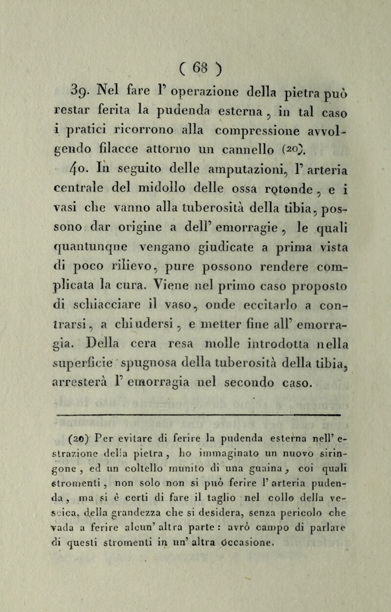 sp. Nel fare V operazione della pietra può restar ferita la pudenda esterna ^ in tal caso i pratici ricorrono alla compressione avvol- gendo filacce attorno un cannello (20;;. 4o. In seguito delle amputazioni, 1’ arteria centrale del midollo delle ossa rQtonde , e i vasi die vanno alla tuberosità della tibia, pos- sono dar origine a dell’ emorragie , le quali quantunque vengano giudicate a prima vista di poco rilievo, pure possono rendere com- plicata la cura. Viene nel primo caso proposto di schiacciare il vaso, onde eccitarlo a con- Irarsi, a cliiudersi, e metter fine all’ emorra- gia. Della cera resa molle introdotta nella superficie ‘ spugnosa della tuberosità della tibia, arresterà F emorragia nel secondo caso. (20) Per evitare di ferire la pudenda esterna nell’ e- slrazione delia pietra , ho immaginato un nuovo sirin- gone , ed un coltello munito di una guaina , coi quali «tromenti , non solo non si può ferire l’arteria puden- da , ma si è certi di fare il taglio nel collo delia ve- S'u'ca, (fella grandezza che si desidera, senza pericolo che vada a ferire alcun’altra parte: avrò campo di parlare di questi stromenti in un’ altra Occasione.