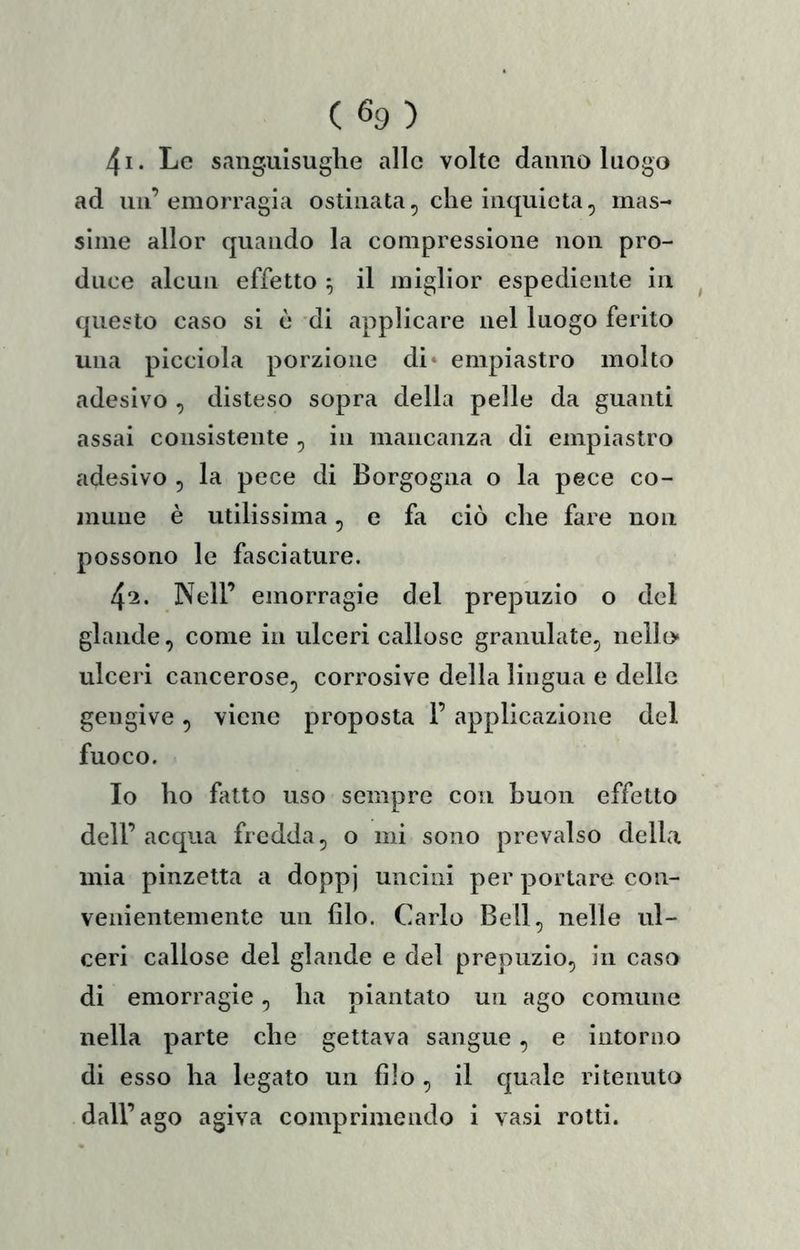 4i. Le sanguisughe alle volte danno luogo ad un’emorragia ostinata, che inquieta, mas- sime allor quando la compressione non pro- duce alcun effetto ^ il miglior espediente in ^ questo caso si è di applicare nel luogo ferito una picciola porzione di» empiastro molto adesivo , disteso sopra della pelle da guanti assai consistente , in mancanza di empiastro adesivo , la pece di Borgogna o la pece co- mune è utilissima, e fa ciò che fare non possono le fasciature. 425. Nell’ emorragie del prepuzio o del glande, come in ulceri callose granulate, nello» ulceri cancerose, corrosive della lingua e delle gengive , viene proposta 1’ applicazione del fuoco. Io ho fatto uso sempre con buon effetto dell’acqua fredda, o mi sono prevalso della mia pinzetta a doppj uncini per portare con- venientemente un filo. Carlo Bell, nelle ul- ceri callose del glande e del prepuzio, in caso di emorragie, ha piantato un ago comune nella parte che gettava sangue , e intorno di esso ha legato un filo , il quale ritenuto dall’ago agiva comprimendo i vasi rotti.