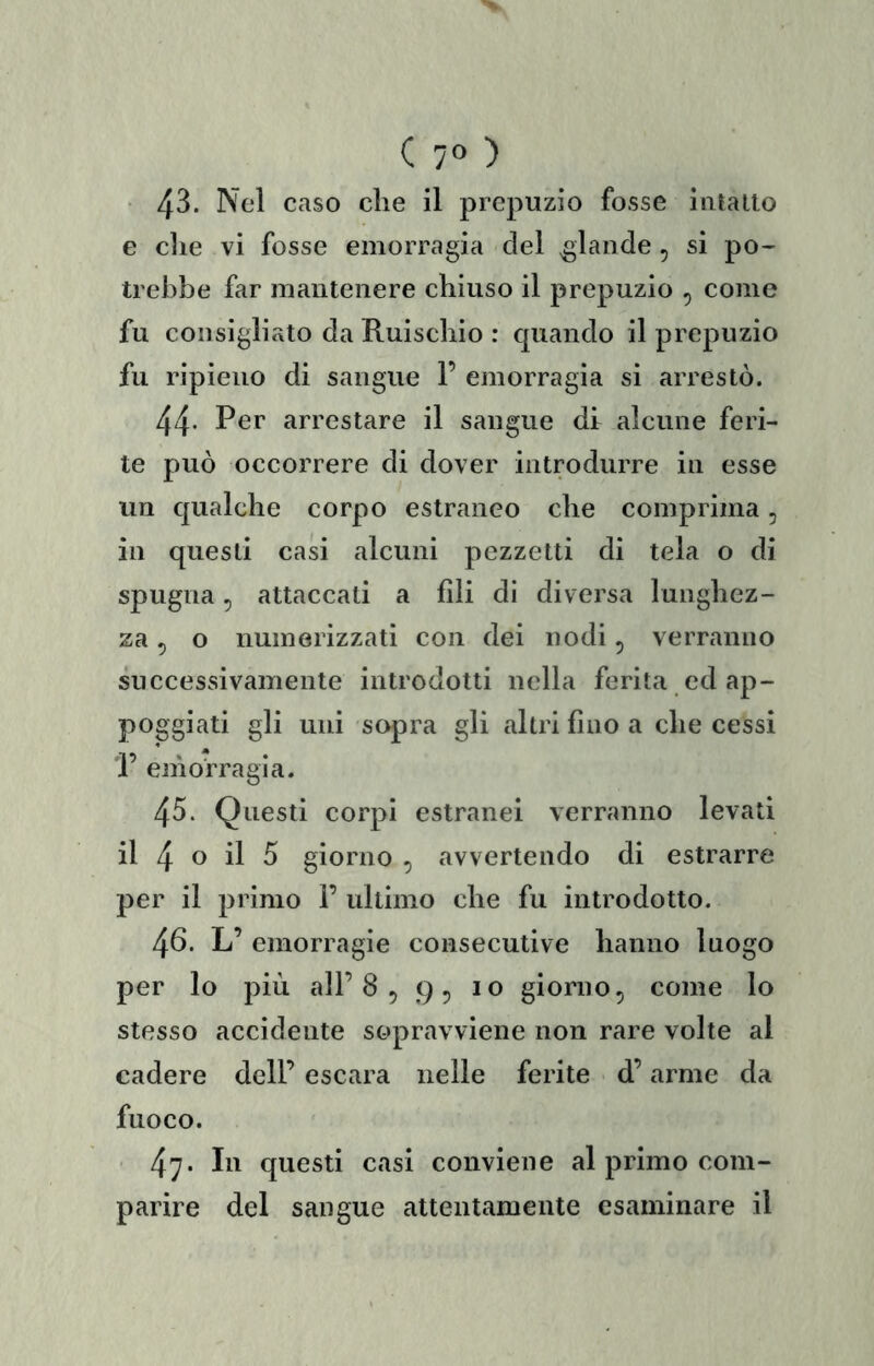 ■ 4^- prepuzio fosse intano e die vi fosse emorragia del g;lande , si po- trebbe far mantenere chiuso il prepuzio , come fu consigliato da Ruischio : quando il prepuzio fu ripieno di sangue F emorragia si arrestò. 44- Per arrestare il sangue di alcune feri- te può occorrere di dover introdurre in esse un qualche corpo estraneo che comprima, ili questi casi alcuni pezzetti di tela o di spugna, attaccali a fili di diversa lunghez- za ^ o numerizzati con dei nodi ^ verranno successivamente introdotti nella ferita ed ap- poggiati gli uni sopra gli altri fino a che cessi F emorragia. 45. Questi corpi estranei verranno levati il 4 o il 5 giorno , avvertendo di estrarre per il primo F ultimo che fu introdotto. 46. L’ emorragie consecutive hanno luogo per lo più all’8 5 9^ io giorno, come lo stesso accidente sopravviene non rare volte al cadere dell’ escara nelle ferite d’arme da fuoco. • 47* questi casi conviene al primo com- parire del sangue attentamente esaminare il