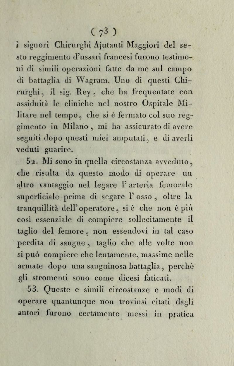 i signori Chirurghi Ajutanti Maggiori del se- sto reggimento d’ussari francesi furono testimo- ni di simili operazioni fatte da me sul campo di battaglia di Wagram. Uno di questi Chi- rurghi , il sig. Rey 5 che ha frequentate con assiduità le cliniche nel nostro Ospitale Mi- litare nel tempo, che si è fermato col suo reg- gimento in Milano , mi ha assicurato di avere seguiti dopo questi miei amputati, e di averli veduti guarire. 62. Mi sono in quella circostanza avveduto, che risulta da questo modo di operare un altro vantaggio nel legare l’arteria femorale superficiale prima di segare 1’ osso , oltre la tranquillità dell’operatoi'e, si è che non è più così essenziale di compiere sollecitamente il taglio del femore , non essendovi in tal caso perdita di sangue , taglio che alle volte non si può compiere che lentamente, massime nelle armale dopo una sanguinosa battaglia, perchè gli stromenli sono come dicesi faticati. 53. Queste e simili circostanze e modi di operare quantunque non trovinsi citali dagli autori furono certamente messi in pratica