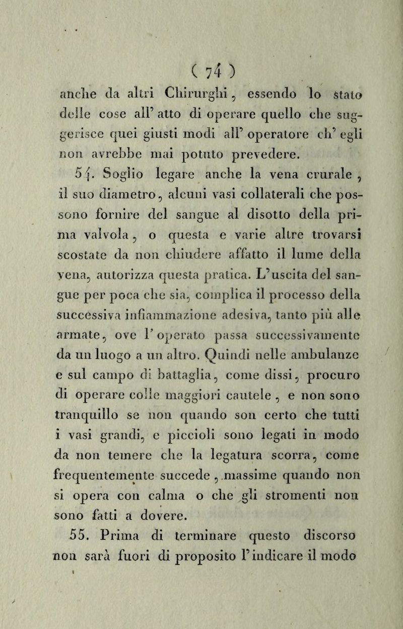 anclie Ja altri Cliirurglii, essendo lo stalo delle cose all’ alto di operare quello che sug- gerisce quei giusti modi all’ operatore di’ egli non avrebbe mai potuto prevedere. 5 {. Soglio legare anche la vena crurale , il suo diametro, alcuni vasi collaterali che pos- sono fornire del sangue al disotto della pri- ma valvola 5 o questa e varie altre trovarsi scostate da non chiudere affatto il lume della vena, autorizza questa pratica. L’uscita del san- gue per poca che sia, complica il processo della successiva infiammazione adesiva, tanto più alle armate, ove T operato passa successivamente da un luogo a un altro. Quindi nelle ambulanze e sul campo di battaglia, come dissi, procuro di operare colie maggiori cautele , e non sono tranquillo se non quando sou certo che tutti i vasi grandi, e piccioli sono legali in modo da non temere die la legatura scorra, come frequentemente succede , .massime quando non si opera con calma o die gli stromenti non sono fatti a dovere. 55. Prima di terminare questo discorso non sarà fuori di proposito l’indicare il modo