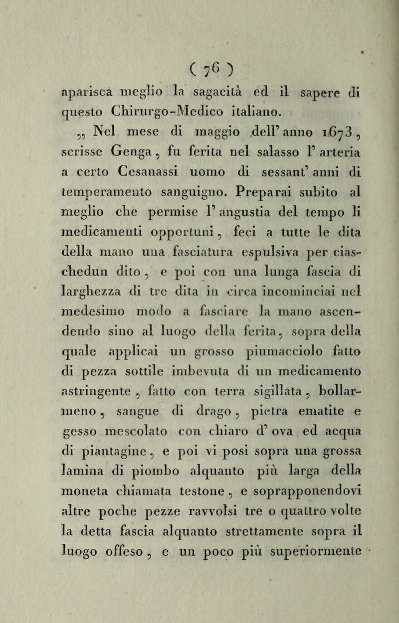 ( 7*5 ) nparisca meglio la sagacità ed il sapere di questo Chirurgo-Medico italiano. Nel mese di maggio .dell’anno i.6^3, scrisse Genga , fu ferita nel salasso 1’ arteria a certo Cesanassi uomo di sessant’ anni di temperamento sanguigno. Preparai subito al meglio che permise l’angustia del tempo li medicamenti opporluni, feci a tutte le dita della mano una fasciatura espulsiva per cias- chedun dito ^ e poi con una lunga fascia di larghezza di tre dita in circa incominciai nel medesimo modo a fasciare la mano ascen- dendo sino al luogo della ferita ^ sopra della quale applicai un grosso piumacciolo fatto di pezza sottile imbevuta di un medicamento astringente , fatto con terra sigillata, boliar- meno 5 sangue di drago, pietra ematite e gesso mescolato con chiaro d’ ova ed acqua di piantagine, e poi vi posi sopra una grossa lamina di piombo alquanto più larga della moneta chiamata testone , e soprapponendovi altre poche pezze ravvolsi tre o quattro volte la detta fascia alquanto strettamente sopra il luogo offeso 5 e un poco più superiormente